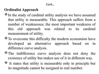 Cont…
Ordinalist Approach
In the study of cardinal utility analysis we have assumed
that utility is measurable. This approach suffers from a
number of weaknesses; the most important weakness of
this old approach was related to its cardinal
measurement of utility.
To overcome this difficulty the modern economists have
developed an alternative approach based on in
difference curve analysis.
The indifference curve analysis does not deny the
existence of utility but makes use of it in different way.
 It states that utility is measurable only in principle but
its magnitude cannot be assigned in real number.
 