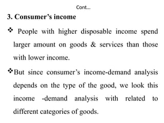 Cont…
3. Consumer’s income
 People with higher disposable income spend
larger amount on goods & services than those
with lower income.
But since consumer’s income-demand analysis
depends on the type of the good, we look this
income -demand analysis with related to
different categories of goods.
 