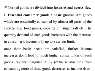 Normal goods are divided into luxuries and necessities.
i. Essential consumer goods / basic goods/:-Are goods
which are essentially consumed by almost all parts of the
society. E.g. food grains, cooking oil, sugar, salt etc .The
quantity demand of such goods increases with the increase
in consumer’s income only up to a certain limit.
once their basic needs are satisfied, further income
increases don’t lead to much higher consumption of such
goods. So, the marginal utility (extra satisfaction) from
consuming more of these goods decreases as income rises.
 
