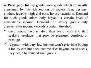 ii. Prestige or luxury goods: -Are goods which are mostly
consumed by the rich section of society .E.g. designer
clothes, jewelry, high-end cars, luxury vacations. Demand
for such goods arises only beyond a certain level of
consumer’s income. Demand for luxury goods only
appears after income exceeds a certain threshold
 once people have satisfied their basic needs and start
seeking products that provide pleasure, comfort, or
prestige.
 A person with very low income won’t prioritize buying
a luxury car, but once income rises beyond basic needs,
they begin to demand such goods.
 