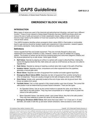 GAPS Guidelines GAP.8.0.1.3
A Publication of Global Asset Protection Services LLC
EMERGENCY BLOCK VALVES
INTRODUCTION
Many types of valves are used in the chemical and petrochemical industries, and each has a different
function. Those of most interest to Global Asset Protection Services (GAPS) are those which can
reduce the size of spills and prevent or hinder catastrophic losses. Many small accidents have
become major losses by the addition of more fuel caused by the inability to reach and activate
manual block valves.
This GAPS Guideline identifies where emergency block valves (EBV) in flammable or combustible
liquid or gas service should be located, based upon experience in loss prevention, research papers
and industry standards. It also describes how to install and protect them.
Definitions
Valves regulate fluid flow and isolate equipment. They are normally flanged to allow easy
replacement and insertion of blanks or caps. However, valves can also be welded into a piping
system. The location of valves can be found by studying piping and instrument diagrams (P&IDs) and
the physical placement by on-site review. Valve types include:
• Ball Valves: Operate by aligning an orifice in a sphere with a pipe to allow fluid flow; rotating the
sphere 90 degrees blocks the flow. Ball valves are used as on/off devices as they are not suited to
regulate flow.
• Gate Valves: Operate by raising or lowering a vertical valve disk or gate in the path of fluid flow.
• Isolation Valves: Separate pumps, compressors and other equipment from the pipelines;
generally a manual gate valve.
• Block Valves: Separate one item of equipment from another and seals against liquid flow.
• Emergency Block Valves (EBV): Separate one item of equipment from another during fire or
other emergencies. These are usually arranged as fail safe emergency block valves (FSEBV).
• Zone Valves: Isolate units; generally located at the end of pipe racks and at ground level. Also
known as battery limit valves.
• Fail-Safe Valves: Fail in a fully opened or fully closed position upon loss of power. The correct fail-
safe position must be determined by process hazard evaluation. There are two types:
° Air Operated Valves: Use air as the control medium to operate the valve; at air failure, the
valve fails to the safe position. They may have compressed air or nitrogen tanks to power the
valves to the safe position.
° Motor Operated Valves: Use electric power; upon power failure, they fail to the safe position.
They may have batteries to power the valves to the safe position.
• Emergency Shutdown (ESD) Valves: Ball valves that close within 1 to 1.5 sec per in. of valve
diameter; and seals in both the up and down stream directions. Same as block or zone valves,
100 Constitution Plaza, Hartford, Connecticut 06103 Copyright
2015, Global Asset Protection Services LLC
Global Asset Protection Services LLC and its affiliated organizations provide loss prevention surveys and other risk management, business continuity and facility asset
management services. Unless otherwise stated in writing, our personnel, publications, services, and surveys do not address life safety or third party liability issues. The
provision of any service is not meant to imply that every possible hazard has been identified at a facility or that no other hazards exist. Global Asset Protection Services LLC
and its affiliated organizations do not assume, and shall have no liability for the control, correction, continuation or modification of any existing conditions or operations. We
specifically disclaim any warranty or representation that compliance with any advice or recommendation in any document or other communication will make a facility or
operation safe or healthful, or put it in compliance with any law, rule or regulation. If there are any questions concerning any recommendations, or if you have alternative
solutions, please contact us.
 