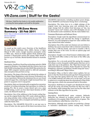 February 25th, 2011                                                                                                  Published by: VR-Zone




VR-Zone.com | Stuff for the Geeks!
                                                                          GIGABYTE’s laboratories, including 24-phase power design,
  VR-Zone | Stuff for the Geeks is a bi-weekly publication                Driver MOSFETs and Dynamic Energy Saver 2 technology.
  covering the latest gadgets and stuff for the geeks.
                                                                          Description: The Antec 600 v2 is a slight redesign of the
                                                                          original Antec 600 featuring some new attributes like a
The Daily VR-Zone News                                                    larger storage hole for cables, front hot-swap 2.5" bay, top
                                                                          mounted "moon roof" window, and a CPU-Backplate cut out
Summary - 25 Feb 2011                                                     for aftermarket cooler installation, like the Antec Kühler 620.
Source: http://vr-zone.com/articles/the-daily-vr-zone-news-summary--25-   Consumer Electronics and Software News:
feb-2011/11338.html
February 25th, 2011                                                       Description: Google made the algorithmic announcement on
                                                                          its blog yesterday and said that the change is significant.
                                                                          However, it is only designed to target low value websites that
                                                                          copy content from other websites.
                                                                          Description: One of the cooler new features not seen before is
                                                                          AirDrop. Say you're somewhere with no Internet connectivity,
To round up this week's news: Overview of the SandForce                   don't have a USB key handy, and want to transfer a file to
SF-2000 Series Solid-State Drive (SSD); Review of Spire                   another Mac user in the room. Go into an options page and
Slimod II GPU cooler; Google launches preemptive strike                   enable the feature.
at Office 365 ; Barnes & Noble updates Nook Android app,
promises a Honeycomb version this spring; Elder Scrolls V                 Description: Google's new Cloud Connect collaboration add-
preview up on YouTube; Mortal Kombat banned in Australia                  in for Microsoft Office strikes at the heart of the Office 365
etc..                                                                     juggernaut

Hardware News:                                                            Description: For a six-week period this spring the company
                                                                          will release a series of popular mobile games that have yet to
Description: SandForce DuraClass technology paired to TRIM                make their way to the platform. The “Must Have Games” sale
support in Windows 7 has helped with this concern, but it was             will include Plants Vs. Zombies, Hydro Thunder Go, Sonic the
their RAISE technology that provides RAID-like protection for             Hedgehog 4: Episode I, geoDefense, Doodle Jump and “more,”
single SSD computer systems paired to AES-128 automatic                   according to Microsoft’s Major Nelson.
data encryption that put them on top.
                                                                          Description: Okay, so they're rather minor updates, but our
Description: The shape of the heat sink inherits the radiator of          guess is that the Nook Honeycomb app that's being promised
the Super Mega Megahalems cooler because Prolimatech was                  for some time this spring will be far more exciting. Yep, it's
not an experiment. Between the aluminum fins are now found                a lot of B&N Android, but while we're on the topic, we've got
scattered copper fins, reducing the weight increased from 790             to admit we're wondering about the whereabouts of that Nook
grams to 155 grams once to 945 grams.                                     Color app store, which was announced back in November.
Description: Spire are internationally recognised as a premiere           Description: Staff Buyers of Apple's new MacBook Pro lineup
producer of cooling technology that specialises in cooling for            will get the newly out-of-beta FaceTime for Mac free with a
gaming PCs. But as usual, a name doesn't give you a pass                  new machine, while existing Mac users can buy the video chat
in XSR testing, so let's see how their latest iteration of GPU            software on the Mac App Store for 99 cents.
cooler, the Slimod II stands up.
                                                                          Gaming News:
Description: One of the additions to the Corsair cooling line-
up was the original Hydro H50 CPU cooler which provided a                 Description: Rockville-based game company Bethesda
near plug-and-play water cooling system for your CPU. Now                 Softworks has released an in-game preview of the latest
Corsair is back again with a revamped and beefed up solution              installment of its popular Elder Scrolls series of games. The
called the Hydro H70.                                                     latest installment, called Skyrim, is due Nov. 11.

Description: The GIGABYTE P67A-UD7 is not just new in                     Description: Although many pundits are predicting a change
terms of looks, but also sports all the latest innovations from           to Australia’s classification system coming soon, Warner




                                                                                                                                        1
 