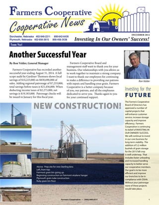 By Ron Velder, General Manager
Farmers Cooperative has recorded another
successful year ending August 31, 2014. A full
scope audit by Gardiner Thomsen shows local
savings of $14,223,000 on $830,690,000 of
sales. Adding regional patronage of $7,233,000,
total savings before taxes is $21,456,000. When
deducting income taxes of $2,273,000, net
savings is $19,183,000. Patronage checks will
be issued in January for this fiscal year.
Farmers Cooperative Board and
management staff want to thank you for your
business. Our relationships with you allows us
to work together to maintain a strong company.
I want to thank our employees for continuing
to make a difference in providing our patrons
with inputs and handling your grain. Farmers
Cooperative is a better company because
of you, our patrons, and all the employees
dedicated to serve you. Thanks again to you
for your continued support.
DECEMBER 2014
Thank You!
Another Successful Year
NEW CONSTRUCTION!
Farmers Cooperative • (402) 946-2211 1
Ron Velder
The Farmers Cooperative
Board of Directors has
approved a number of
capital projects that
will enhance customer
service, increase storage
capacity and improve
efficiency. Farmers
Cooperative is continuing
its belief of INVESTING IN
OUR OWNERS’SUCCESS. 	
We will continue to invest
in our core business for
long-term viability. The
addition of 5.2 million
bushels of grain storage
for the 2015 fall crop
is well underway. That
includes faster unloading
and increased handling
capacity to better serve
our cooperative members.
Our goal is to be more
efficient and improve
our branches to be in
compliance with OSHA.
Without your patronage
none of these projects
would take place.
Investing for the
FUTURE
Above: Prep site for new Sterling bins
Left, from top:
Fairmont grain bin going up
Beginning construction on Fairmont airplane hanger
Plymouth grain tube construction
Ruby grain bin floor
 