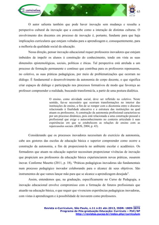 63
____
Revista e-Curriculum, São Paulo, v.11 n.01 abr.2013, ISSN: 1809-3876
Programa de Pós-graduação Educação: Currículo – PUC/SP
http://revistas.pucsp.br/index.php/curriculum
O autor salienta também que pode haver inovação sem mudança e ressalta a
perspectiva cultural da inovação que a concebe como a interação de distintas culturas. O
envolvimento dos docentes em processo de inovação é, portanto, fundante para que haja
implicações curriculares que estejam voltadas para a aprendizagem e, consequentemente, para
a melhoria da qualidade social da educação.
Nessa direção, pensar inovação educacional requer professores inovadores que estejam
imbuídos de impelir os alunos à construção do conhecimento, tendo em vista as suas
dimensões epistemológicas, sociais, políticas e éticas. Tal perspectiva está atrelada a um
processo de formação permanente e contínuo que contribua para os professores repensarem,
no coletivo, as suas práticas pedagógicas, por meio de problematizações que ocorram no
diálogo. É fundamental o desenvolvimento da autonomia do corpo docente, o que significa
criar espaços de diálogo e participação nos processos formativos de modo que favoreça ao
professor compreender a realidade, buscando transformá-la, a partir de uma postura dialética.
O ensino, como atividade social, deve ser refletido no coletivo. Neste
sentido, faz-se necessário que ocorram transformações no interior das
instituições de ensino, a fim de se romper com a dicotomia entre o discurso
relacionado à finalidade educativa e a estrutura das instituições na qual
atuam os professores. A construção da autonomia profissional caracteriza-se
por um processo dinâmico, pois está relacionada a uma construção pessoal e
profissional que exige o autoconhecimento no contexto articulado à suas
experiências em que se estabelecem as relações de ensino com as
repercussões sociais. (RIOS, 2004, p. 43).
Considerando que os processos inovadores necessitam do exercício da autonomia,
cabe aos gestores das escolas de educação básica e superior compreender como ocorre a
construção da autonomia, a fim de proporcioná-la no ambiente escolar e acadêmico. Os
formadores que atuam na educação superior necessitam proporcionar vivências de inovação
que propiciem aos professores da educação básica experienciarem novas práticas, ousarem
inovar. Conforme Masetto (2011, p. 18), “Práticas pedagógicas inovadoras são fundamentais
num processo pedagógico inovador colaborando para o alcance de seus objetivos. São
instrumentos de que vamos lançar mão para que se alcance a aprendizagem desejada”.
Assim, entendemos que, na graduação, especificamente no Curso de Pedagogia, a
inovação educacional envolve compromisso com a formação de futuros profissionais que
atuarão na educação básica, o que requer que vivenciem experiências pedagógicas inovadoras,
com vistas à aprendizagem e à possibilidade de inovarem como professores.
 