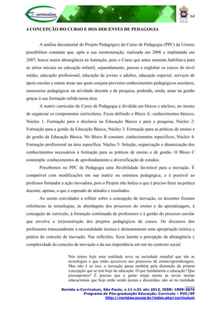 64
____
Revista e-Curriculum, São Paulo, v.11 n.01 abr.2013, ISSN: 1809-3876
Programa de Pós-graduação Educação: Currículo – PUC/SP
http://revistas.pucsp.br/index.php/curriculum
4 CONCEPÇÃO DO CURSO E DOS DOCENTES DE PEDAGOGIA
A análise documental do Projeto Pedagógico do Curso de Pedagogia (PPC) da Unoesc
possibilitou constatar que, após a sua reestruturação, realizada em 2006 e implantado em
2007, houve maior abrangência na formação, pois o Curso que antes somente habilitava para
as séries iniciais ou educação infantil, separadamente, passou a englobar os cursos de nível
médio, educação profissional, educação de jovens e adultos, educação especial, serviços de
apoio escolar e outras áreas nas quais estejam previstos conhecimentos pedagógicos escolares,
assessorias pedagógicas na atividade docente e de pesquisa, podendo, ainda, atuar na gestão
graças à sua formação sólida nessa área.
A matriz curricular do Curso de Pedagogia é dividida em blocos e núcleos, no intuito
de organizar os componentes curriculares. Ficou definido o Bloco A: conhecimentos básicos,
Núcleo 1: Formação para a docência na Educação Básica e para a pesquisa; Núcleo 2:
Formação para a gestão da Educação Básica; Núcleo 3: Formação para as práticas de ensino e
de gestão da Educação Básica. No Bloco B constam: conhecimentos específicos, Núcleo 4:
Formação profissional na área específica; Núcleo 5: Seleção, organização e dinamização dos
conhecimentos necessários à formação para as práticas de ensino e de gestão. O Bloco C
contempla: conhecimentos de aprofundamento e diversificação de estudos.
Percebemos no PPC de Pedagogia uma flexibilidade favorável para a inovação. É
compatível com modificações em sua matriz ou estrutura pedagógica, e é possível ao
professor formador a ação inovadora, pois o Projeto não baliza o que é preciso fazer na prática
docente, apenas, o que é esperado de atitudes e resultados.
Ao serem convidados a refletir sobre a concepção de inovação, os docentes fizeram
referências às tecnologias, às abordagens dos processos do ensino e da aprendizagem, à
concepção de currículo, à formação continuada de professores e à gestão do processo escolar
que envolve a (re)construção dos projetos pedagógicos de cursos. Os discursos dos
professores transcenderam a racionalidade técnica e demonstraram uma apropriação teórica e
prática do conceito de inovação. Nas reflexões, ficou latente a percepção da abrangência e
complexidade do conceito de inovação e da sua importância em um no contexto social.
Nós temos hoje uma realidade nova na sociedade mundial que são as
tecnologias e que estão acessíveis aos processos de ensino/aprendizagem.
Mas não é só isso, a inovação passa também pela dimensão da própria
concepção que se tem hoje de educação. O que fundamenta a educação? Que
pressupostos? É preciso que a gente esteja atenta às novas teorias
educacionais que hoje estão sendo postas e discutidas, não só na realidade
 