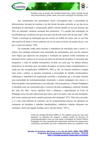 65
____
Revista e-Curriculum, São Paulo, v.11 n.01 abr.2013, ISSN: 1809-3876
Programa de Pós-graduação Educação: Currículo – PUC/SP
http://revistas.pucsp.br/index.php/curriculum
brasileira, mas na grande rede mundial porque hoje a gente entende isso de
uma forma holística, global, então, inovar nas concepções de educação. (P5).
Nas considerações dos participantes, houve convergência para a necessidade de
diferenciarmos inovação de modismo e de não limitar inovação curricular ao uso das novas
tecnologias de informação e comunicação, dando a devida atenção ao uso que fazemos das
TICs em educação, conforme acentuam dois professores. “E a questão das tecnologias, da
possibilidade que o professor tem que levar para sala de aula muito mais do que antes.” (P9).
“Tenho a tecnologia de informação que nos auxilia um milhão de coisas, mas se você não
sabe operá-la de forma a inovar realmente ela vai ser mais ou menos um quadro de giz e um
giz e a saliva novamente.” (P4).
Foi acentuada, ainda, pelos docentes a importância da articulação entre a teoria e a
prática. Esse destaque demonstra uma maturidade dos participantes, pois um dos aspectos
mais frágeis que aparecem nas pesquisas e avaliações de egressos reside exatamente na
dicotomia teoria e prática ou no excesso de teoria em detrimento da prática. É necessário que
busquemos a visão de unidade teoria/prática, levando em conta que “os saberes teóricos
propositivos se articulam, pois, aos saberes da prática, ao mesmo tempo ressignificando-os e
sendo por eles ressignificados” (PIMENTA, 2002, p. 26). Ao fazerem referência à relação
entre teoria e prática, os docentes ressaltaram a necessidade do trabalho interdisciplinar,
enfatizaram a importância da organização curricular e acentuaram que a inovação constitui
uma necessidade da contemporaneidade, destacando o projeto pedagógico dos cursos e a
forma de gestão como garantia para a sua realização. Nessa perspectiva, o Projeto Pedagógico
é entendido como um instrumento para o exercício da práxis pedagógica, conforme ilustrado
por estas três falas: “inovar significar fazer a diferença e especialmente no Curso de
Pedagogia nessa inovação educacional que temos, seja lá na matriz, seja nas suas disciplinas,
elas levam a pensar que teoria e prática precisam estar integradas” (P1); “Para mim, inovação,
[...] é uma visão diferente de currículo, sair do comportamental clássico, da separação, do
isolamento da disciplina e trabalhar interdisciplinar, estabelecer relações diferentes nos
conteúdos e fazer uma ligação imediata com a vida dos alunos.” (P7) e,
Como nos instiga Severino (2001, p. 41), também, penso que uma outra
dimensão na educação diz respeito à própria gestão do processo de
ensino/aprendizagem como um todo desde a montagem do Projeto Político
Pedagógico do curso, passando pela organização curricular dos componentes
curriculares, permitindo que esses componentes deem aos acadêmicos uma
 