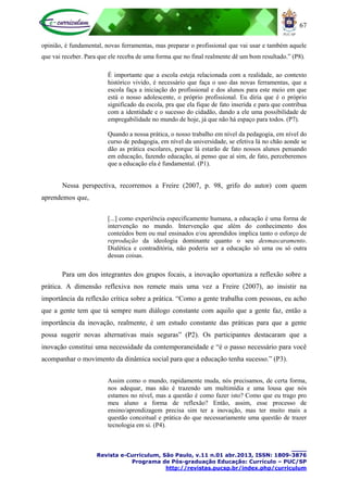 67
____
Revista e-Curriculum, São Paulo, v.11 n.01 abr.2013, ISSN: 1809-3876
Programa de Pós-graduação Educação: Currículo – PUC/SP
http://revistas.pucsp.br/index.php/curriculum
opinião, é fundamental, novas ferramentas, mas preparar o profissional que vai usar e também aquele
que vai receber. Para que ele receba de uma forma que no final realmente dê um bom resultado.” (P8).
É importante que a escola esteja relacionada com a realidade, ao contexto
histórico vivido, é necessário que faça o uso das novas ferramentas, que a
escola faça a iniciação do profissional e dos alunos para este meio em que
está o nosso adolescente, o próprio profissional. Eu diria que é o próprio
significado da escola, pra que ela fique de fato inserida e para que contribua
com a identidade e o sucesso do cidadão, dando a ele uma possibilidade de
empregabilidade no mundo de hoje, já que não há espaço para todos. (P7).
Quando a nossa prática, o nosso trabalho em nível da pedagogia, em nível do
curso de pedagogia, em nível da universidade, se efetiva lá no chão aonde se
dão as prática escolares, porque lá estarão de fato nossos alunos pensando
em educação, fazendo educação, aí penso que aí sim, de fato, perceberemos
que a educação ela é fundamental. (P1).
Nessa perspectiva, recorremos a Freire (2007, p. 98, grifo do autor) com quem
aprendemos que,
[...] como experiência especificamente humana, a educação é uma forma de
intervenção no mundo. Intervenção que além do conhecimento dos
conteúdos bem ou mal ensinados e/ou aprendidos implica tanto o esforço de
reprodução da ideologia dominante quanto o seu desmascaramento.
Dialética e contraditória, não poderia ser a educação só uma ou só outra
dessas coisas.
Para um dos integrantes dos grupos focais, a inovação oportuniza a reflexão sobre a
prática. A dimensão reflexiva nos remete mais uma vez a Freire (2007), ao insistir na
importância da reflexão crítica sobre a prática. “Como a gente trabalha com pessoas, eu acho
que a gente tem que tá sempre num diálogo constante com aquilo que a gente faz, então a
importância da inovação, realmente, é um estudo constante das práticas para que a gente
possa sugerir novas alternativas mais seguras” (P2). Os participantes destacaram que a
inovação constitui uma necessidade da contemporaneidade e “é o passo necessário para você
acompanhar o movimento da dinâmica social para que a educação tenha sucesso.” (P3).
Assim como o mundo, rapidamente muda, nós precisamos, de certa forma,
nos adequar, mas não é trazendo um multimídia e uma lousa que nós
estamos no nível, mas a questão é como fazer isto? Como que eu trago pro
meu aluno a forma de reflexão? Então, assim, esse processo de
ensino/aprendizagem precisa sim ter a inovação, mas ter muito mais a
questão conceitual e prática do que necessariamente uma questão de trazer
tecnologia em si. (P4).
 