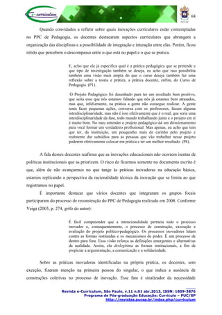 68
____
Revista e-Curriculum, São Paulo, v.11 n.01 abr.2013, ISSN: 1809-3876
Programa de Pós-graduação Educação: Currículo – PUC/SP
http://revistas.pucsp.br/index.php/curriculum
Quando convidados a refletir sobre quais inovações curriculares estão contempladas
no PPC de Pedagogia, os docentes destacaram aspectos curriculares que abrangem a
organização das disciplinas e a possibilidade de integração e interação entre elas. Porém, ficou
nítido que percebem o descompasso entre o que está no papel e o que se pratica.
E, acho que ele já especifica qual é a prática pedagógica que se pretende e
que tipo de investigação também se deseja, eu acho que isso possibilita
também uma visão mais ampla do que o curso deseja também faz uma
reflexão sobre a teoria e prática, a prática docente, enfim, do Curso de
Pedagogia. (P1).
O Projeto Pedagógico foi desenhado para ter um resultado bem positivo,
que seria esse que nós estamos falando que nós já estamos bem atrasados,
mas que, infelizmente, na prática a gente não consegue realizar. A gente
tenta fazer pequenas ações, conversa com os professores, fazem alguma
interdisciplinaridade, mas não é isso efetivamente que é o real, que seria uma
interdisciplinaridade da fase, todo mundo trabalhando junto e o projeto em si
é muito bom. No meu entender o projeto pedagógico dá um direcionamento
para você formar um verdadeiro profissional. Mas apenas, eu acho que tem
que ter, da instituição, um pouquinho mais de carinho pelo projeto e
realmente dar subsídios para as pessoas que vão trabalhar nesse projeto
poderem efetivamente colocar em prática e ter um melhor resultado. (P8).
A fala desses docentes reafirma que as inovações educacionais não ocorrem isentas de
políticas institucionais que as priorizem. O risco de ficarmos somente no documento escrito é
que, além de não avançarmos no que tange às práticas inovadoras na educação básica,
estamos replicando a perspectiva da racionalidade técnica da inovação que se limita ao que
registramos no papel.
É importante destacar que vários docentes que integraram os grupos focais
participaram do processo de reconstrução do PPC de Pedagogia realizado em 2008. Conforme
Veiga (2003, p. 274, grifo do autor):
É fácil compreender que a intencionalidade permeia todo o processo
inovador e, consequentemente, o processo de construção, execução e
avaliação do projeto político-pedagógico. Os processos inovadores lutam
contra as formas instituídas e os mecanismos de poder. É um processo de
dentro para fora. Essa visão reforça as definições emergentes e alternativas
da realidade. Assim, ela deslegitima as formas institucionais, a fim de
propiciar a argumentação, a comunicação e a solidariedade.
Sobre as práticas inovadoras identificadas na própria prática, os docentes, sem
exceção, fizeram menção na primeira pessoa do singular, o que indica a ausência de
construções coletivas no processo de inovação. Esse fato é sinalizador da necessidade
 
