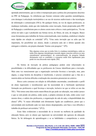 69
____
Revista e-Curriculum, São Paulo, v.11 n.01 abr.2013, ISSN: 1809-3876
Programa de Pós-graduação Educação: Currículo – PUC/SP
http://revistas.pucsp.br/index.php/curriculum
apontada anteriormente, que se refere à transposição para a prática dos pressupostos descritos
no PPC de Pedagogia. As referências que fizeram verteram sobre questões metodológicas,
com destaque à articulação teoria/prática e ao uso de recursos audiovisuais e das tecnologias
de informação e comunicação (TICs). De qualquer forma, na voz de alguns professores, as
mudanças realizadas, ainda que não traduzidas como inovação, foram propiciadas pelo PPC
de Pedagogia e contribuíram para os alunos serem mais críticos e mais participativos, “Eu me
utilizo de tudo o que é produzido nas formas novas, de filmes, de sons, de imagens. Busco
essas ferramentas para trabalhar de forma contextualizada, mais imediata, estabelecer relações
mais rápidas em relação ao conteúdo” (P7); “Uma outra inovação que eu acho que foi
importante, foi possibilitar aos alunos, desde a primeira aula até o último quando eles
entregam o relatório, um projeto chamado „Ensino com pesquisa‟.” (P5).
Mas algumas coisas que eu tenho feito é a mudança metodológica, então eu
tenho feito algumas metodologias trazendo alguns conceitos teóricos no meu
entendimento epistemológico, de contextualização, da pesquisa linkada
diretamente com os conteúdos e a pesquisa sendo feita rapidamente para
poder ter essa discussão mais rápida. (P6).
Os limites de inovação da prática pedagógica podem estar relacionados às
possibilidades e às dificuldades que os professores da Unoesc identificam para a inovação.
Mais uma vez mencionaram que a organização curricular favorece a inovação, mas, para
alguns, a carga horária da disciplina é insuficiente, é preciso considerar que o fato de a
maioria deles ser horista dificulta a realização dos encontros presenciais no coletivo.
Houve certo consenso em relação às dificuldades encontradas, considerando o perfil
do aluno ingressante e reconheceram que há necessidade de a Instituição oportunizar
formação aos professores a qual favoreça a inovação, inclusive no que se refere ao uso das
TICs. “Nós temos uma ideia muito maravilhosa do que pode ser educação, mas ainda é pouco
o que se está pondo em prática, então assim, a própria estrutura de tudo, então como você
mesmo disse, o salário dos professores, a organização da sala de aula, a disponibilidade dos
alunos” (P9); “A maior dificuldade está diretamente ligada aos acadêmicos, penso que a
universidade está recebendo cada vez mais alunos despreparados, sem base e isso dificulta o
trabalho do professor universitário.” (P12).
Essas falas evidenciam a necessidade de se investir na melhoria da qualidade da
educação básica, pois os alunos que ingressam na universidade são egressos da educação
básica. Se há defasagem de aprendizagem e se as habilidades e competências a serem
 