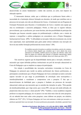 70
____
Revista e-Curriculum, São Paulo, v.11 n.01 abr.2013, ISSN: 1809-3876
Programa de Pós-graduação Educação: Currículo – PUC/SP
http://revistas.pucsp.br/index.php/curriculum
desenvolvidas no ensino fundamental e médio não ocorrem, ao certo, terá impacto na
educação superior.
É interessante destacar, ainda, que a referência que os professores fazem sobre a
necessidade de a Instituição oferecer formação aos docentes, de modo que contribua com os
processos de inovação, tem sido um diferencial da Unoesc. A Instituição tem um Programa de
Formação Permanente para Docentes e Coordenadores de Curso e mantém uma equipe que
atua na coordenação e assessoria pedagógica. Porém, as falas que se seguem indicam,
provavelmente, que os professores, por serem horistas, não têm possibilidade de participar das
formações que buscam conceder espaços de problematização e reflexão, com o intuito de
repensar e ressignificar a prática pedagógica em consonância com o Projeto Pedagógico
Institucional da Unoesc (PPI). “A dificuldade na inovação é falta de investimento sim, de dar
mais capacitação, mais oportunidade para gente poder utilizar realmente essa inovação em
favor de uma melhor formação profissional dos nossos alunos.” (P8).
Eu também necessito de praticar as práticas inovadoras, preciso de contatos,
de vivências dentro daquilo que considero que é novo, dentro das novas
alternativas de trabalho, também preciso de grupos de reflexão, então sinto
falta de grupos de reflexão para discutir as questões educacionais dentro
desse contexto, dessa nova realidade, desse novo aluno que entra. (P7).
Tais assertivas sugerem que há disponibilidade interna para a inovação, entretanto é
necessário que sejam definidas políticas institucionais em prol da inovação educacional no
Curso de Pedagogia e que se ampliem os espaços de participação.
Em relação à possibilidade das inovações curriculares vivenciadas no Curso de
Pedagogia ter potencial para incidir na prática profissional dos futuros profissionais, os
participantes consideraram que o Projeto Pedagógico do Curso contempla na matriz curricular
aspecto inovador no que tange às possibilidades de articulação entre teoria/prática e
interdisciplinaridade e ressaltaram o compromisso com a pesquisa. É fato que o
desenvolvimento da habilidade para a pesquisa é fundante em processos de inovação
educacional, ainda que seja necessário que se caminhe das intenções às ações. “Pela questão
da interdisciplinaridade, que é algo assim, que o nosso PPC, este que está sendo utilizado, ele
proporciona toda essa troca e o aluno percebe” (P9); “Também, o nosso acadêmico enquanto
professor ou enquanto pedagogo, ele vai passar a ter uma ideia mais clara de como pesquisar,
ele sai sabendo bem mais sobre como pesquisar, como elaborar um projeto, um relatório,
elaborar um TCC” (P1); “O Projeto Pedagógico do Curso está totalmente voltado pra inovação e o
professor querendo fazer essa inovação. Os nossos professores procurando e decidindo, querendo fazer
 