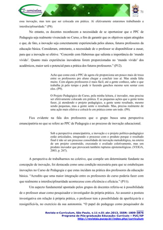 71
____
Revista e-Curriculum, São Paulo, v.11 n.01 abr.2013, ISSN: 1809-3876
Programa de Pós-graduação Educação: Currículo – PUC/SP
http://revistas.pucsp.br/index.php/curriculum
essa inovação, mas tem que ser colocada em prática. Aí efetivamente estaremos trabalhando a
interdisciplinaridade.” (P8).
No entanto, os docentes reconhecem a necessidade de se oportunizar que o PPC de
Pedagogia seja realmente vivenciado no Curso, a fim de garantir que os objetivos sejam atingidos
e que, de fato, a inovação seja concretamente experienciada pelos alunos, futuros professores da
educação básica. Consideram, entretanto, a necessidade de o professor se disponibilizar a ousar,
para que a inovação se efetive. “Concordo com Habermas que salienta a importância do „mundo
vivido‟. Quanto mais experiências inovadoras forem proporcionadas no „mundo vivido‟ dos
acadêmicos, maior será o potencial para a prática dos futuros professores.” (P12).
Acho que como está o PPC de agora ele proporciona um pouco mais de troca
entre os professores pro aluno chegar a concluir isso aí. Mas ainda falta
muito. Com alguns professores é mais fácil, até a gente conhece, sabe o que
trabalha já pelo tempo e pode ir fazendo ganchos mesmo sem sentar com
eles. (P9).
O Projeto Pedagógico do Curso, pela minha leitura, é inovador, mas precisa
ser efetivamente colocado em prática. E as pequenas ações que a gente tenta
fazer, já atendendo o projeto pedagógico, a gente sente resultado, mesmo
sendo pequenas, mas a gente sente o resultado. Mas, precisa realmente de
uma ação mais efetiva e colocá-lo em prática como um todo. (P8).
Fica evidente na fala dos professores que o grupo busca uma perspectiva
emancipatória no que se refere ao PPC de Pedagogia e ao processo de inovação educacional.
Sob a perspectiva emancipatória, a inovação e o projeto político-pedagógico
estão articulados, integrando o processo com o produto porque o resultado
final é não só um processo consolidado de inovação metodológica, na esteira
de um projeto construído, executado e avaliado coletivamente, mas um
produto inovador que provocará também rupturas epistemológicas. (VEIGA,
2003, p. 267).
A perspectiva de trabalharmos no coletivo, que compõe um determinante fundante na
concepção de inovação, foi destacada como uma condição necessária para que se estabeleçam
inovações no Curso de Pedagogia e que estas incidam na prática dos professores da educação
básica. “Acredito que uma maior integração entre os professores do curso poderia fazer com
que realmente a interdisciplinaridade acontecesse com eficiência e eficácia.” (P11).
Um aspecto fundamental apontado pelos grupos de docentes referiu-se à possibilidade
de o professor atuar como pesquisador e investigador da própria prática. Ao assumir a postura
investigativa em relação à própria prática, o professor tem a possibilidade de aperfeiçoá-la e
ressignificá-la, no exercício da sua autonomia. “O papel do pedagogo como pesquisador da
 
