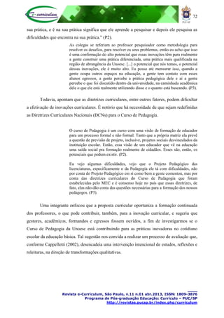 72
____
Revista e-Curriculum, São Paulo, v.11 n.01 abr.2013, ISSN: 1809-3876
Programa de Pós-graduação Educação: Currículo – PUC/SP
http://revistas.pucsp.br/index.php/curriculum
sua prática, e é na sua prática significa que ele aprende a pesquisar e depois ele pesquisa as
dificuldades que encontra na sua prática.” (P2).
As colegas se referiam ao professor pesquisador como metodologia para
resolver os desafios, para resolver os seus problemas, então eu acho que isso
é uma confirmação do alto potencial que essas inovações têm para realmente
a gente construir uma prática diferenciada, uma prática mais qualificada na
região de abrangência da Unoesc. [...] o potencial que nós temos, o potencial
dessas inovações, ele é muito alto. Eu posso até mensurar isso, quando a
gente ocupa outros espaços na educação, a gente tem contato com esses
alunos egressos, a gente percebe a prática pedagógica dele e aí a gente
percebe o que foi discutido dentro da universidade, na caminhada acadêmica
dele o que ele está realmente utilizando disso e o quanto está buscando. (P3).
Todavia, apontam que as diretrizes curriculares, entre outros fatores, podem dificultar
a efetivação de inovações curriculares. É notório que há necessidade de que sejam redefinidas
as Diretrizes Curriculares Nacionais (DCNs) para o Curso de Pedagogia.
O curso de Pedagogia é um curso com uma visão de formação de educador
para um processo formal e não formal. Tanto que a própria matriz ela prevê
a questão de previsão de projeto, inclusive, projetos sociais desvinculados da
instituição escolar. Então, essa visão de um educador que vê na educação
uma saída social pra formação realmente de cidadãos. Esses são, então, os
potenciais que podem existir. (P2).
Eu vejo algumas dificuldades, vejo que o Projeto Pedagógico das
licenciaturas, especificamente o da Pedagogia ele tá com dificuldades, não
por conta do Projeto Pedagógico em si como bem a gente comentou, mas por
conta das diretrizes curriculares do Curso de Pedagogia que foram
estabelecidas pelo MEC e é consenso hoje no país que essas diretrizes, de
fato, elas não dão conta das questões necessárias para a formação dos nossos
pedagogos. (P5).
Uma integrante enfocou que a proposta curricular oportuniza a formação continuada
dos professores, o que pode contribuir, também, para a inovação curricular, e sugeriu que
gestores, acadêmicos, formandos e egressos fossem ouvidos, a fim de investigarmos se o
Curso de Pedagogia da Unoesc está contribuindo para as práticas inovadoras no cotidiano
escolar da educação básica. Tal sugestão nos convida a realizar um processo de avaliação que,
conforme Cappelletti (2002), desencadeia uma intervenção intencional de estudos, reflexões e
releituras, na direção de transformações qualitativas.
 