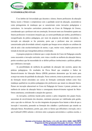 73
____
Revista e-Curriculum, São Paulo, v.11 n.01 abr.2013, ISSN: 1809-3876
Programa de Pós-graduação Educação: Currículo – PUC/SP
http://revistas.pucsp.br/index.php/curriculum
5 CONSIDERAÇÕES FINAIS
É no âmbito da Universidade que docentes e alunos, futuros professores da educação
básica, tecem e firmam o compromisso com a qualidade social da educação, assumindo-se
como protagonistas de mudanças que se caracterizam como inovações pedagógicas e
curriculares. As inovações curriculares promovidas no Curso de Pedagogia da Unoesc,
considerando que o professor está em construção, favorecem tanto aos formadores quanto aos
futuros professores vivenciarem situações que, ao serem partilhadas por ambos, possibilitam a
ressignificação da prática pedagógica, por meio da proposta de atividades inovadoras. A
inovação em educação se faz premente, posto que o professor atua em contextos
caracterizados pela diversidade cultural, exigindo que busque novas soluções no cotidiano da
sala de aula e das escolas/instituições de ensino, o que, muitas vezes, implica processos de
tomada de decisão que transgridam práticas cristalizadas.
A pesquisa propiciou evidenciar que o corpo docente do Curso de Pedagogia concebe
como necessária a inovação curricular, com vistas a incidir na melhoria da educação básica,
porém reconhece que há necessidade de se definir políticas institucionais e políticas públicas
que viabilizem a inovação.
As possibilidades de melhoria da qualidade da educação não ocorrem, apesar das
práticas pedagógicas. Os resultados da Prova Brasil que compõem o Índice de
Desenvolvimento da Educação Básica (IDEB) permitem demonstrar que há muito para
avançar nas metas da qualidade da educação. Nesse contexto, torna-se premente que os cursos
de formação inicial articulados aos cursos de formação continuada tenham como foco
mudanças qualitativas na prática pedagógica dos professores que atuam na educação básica.
Pensar em inovação educacional no Curso de Pedagogia da Unoesc é pensar, portanto, em
melhoria do ensino da educação básica e consequente desenvolvimento regional do Meio-
Oeste catarinense, considerando a atuação dos egressos.
As inovações, conforme trazido pelos autores e pelos integrantes dos grupos focais,
necessitam de envolvimento dos docentes, entretanto precisam ser viabilizadas pela gestão,
sem o que não se efetivam. Na voz dos integrantes da pesquisa ficou latente a ideia de que a
inovação é necessária, pensando na formação dos cidadãos e profissionais que atuarão na
educação básica. Ressaltamos, porém, que, entre os fatores que dificultam a inovação, está o
que Carbonell (2002) salienta: o divórcio entre a pesquisa universitária e a prática escolar, o
 