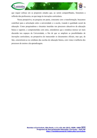 74
____
Revista e-Curriculum, São Paulo, v.11 n.01 abr.2013, ISSN: 1809-3876
Programa de Pós-graduação Educação: Currículo – PUC/SP
http://revistas.pucsp.br/index.php/curriculum
que requer esforço em se proporem estudos que, ao serem compartilhados, fomentem a
reflexão dos professores, no que tange às inovações curriculares.
Nessa perspectiva, na pesquisa em pauta, consoante com a transformação, buscamos
contribuir para a articulação entre a universidade e a escola, visando à qualidade social da
educação. Como pesquisadoras e docentes inseridas nos processos educativos da educação
básica e superior, e comprometidas com estes, entendemos que a temática merece ser mais
discutida nos espaços da Universidade, a fim de que se ampliem as possibilidades de
inovações curriculares, na perspectiva de transcender os documentos oficiais, mas que, de
fato, concretizem-se no cotidiano das escolas de educação básica, com vistas à melhoria dos
processos do ensino e da aprendizagem.
 