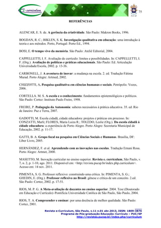 75
____
Revista e-Curriculum, São Paulo, v.11 n.01 abr.2013, ISSN: 1809-3876
Programa de Pós-graduação Educação: Currículo – PUC/SP
http://revistas.pucsp.br/index.php/curriculum
REFERÊNCIAS
ALENCAR, E. S. de. A gerência da criatividade. São Paulo: Makron Books, 1996.
BOGDAN, R. C.; BIKLEN, S. K. Investigação qualitativa em educação: uma introdução à
teoria e aos métodos. Porto, Portugal: Porto Ed., 1994.
BOSI, E. O tempo vivo da memória. São Paulo: Ateliê Editorial, 2004.
CAPPELLETTI, I. F. Avaliação de currículo: limites e possibilidades. In: CAPPELLETTI, I.
F. (Org.). Avaliação de políticas e práticas educacionais. São Paulo: Ed. Articulação
Universidade/Escola, 2002. p. 13-36.
CARBONELL, J. A aventura de inovar: a mudança na escola. 2. ed. Tradução Fátima
Murad. Porto Alegre: Artmed, 2002.
CHIZZOTTI, A. Pesquisa qualitativa em ciências humanas e sociais. Petrópolis: Vozes,
2006.
CORTELLA. M. S. A escola e o conhecimento: fundamentos epistemológicos e políticos.
São Paulo: Cortez: Instituto Paulo Freire, 1998.
FREIRE, P. Pedagogia da Autonomia: saberes necessários à prática educativa. 35. ed. Rio
de Janeiro: Paz e Terra, 2007.
GADOTTI, M. Escola cidadã, cidade educadora: projetos e práticas em processo. In:
CONZATTI, Marli; FLORES, Maria Luiza R.; TOLEDO, Leslie (Org.). Da escola cidadã à
cidade educadora: a experiência de Porto Alegre. Porto Alegre: Secretaria Municipal de
Educação, 2002. p. 11-17.
GATTI, B. A. Grupo focal na pesquisa em Ciências Sociais e Humanas. Brasília, DF:
Líber Livro, 2005.
HERNÁNDEZ, F. et al. Aprendendo com as inovações nas escolas. Tradução Ernani Rosa.
Porto Alegre: Artmet, 2000.
MASETTO, M. Inovação curricular no ensino superior. Revista e. curriculum, São Paulo, v.
7, n. 2, p. 1-10, ago. 2011. Disponível em: <http://revista.pucsp.br/index.php.curriculum>.
Acesso em: 14 nov. 2011.
PIMENTA, S. G. Professor reflexivo: construindo uma crítica. In: PIMENTA, S. G.;
GHEDIN, E. (Org.). Professor reflexivo no Brasil: gênese e crítica de um conceito. 2.ed.
São Paulo: Cortez, 2002. p. 17-51.
RIOS, M. P. G. A Meta-avaliação de docentes no ensino superior. 2004. Tese (Doutorado
em Educação e Currículo)–Pontifícia Universidade Católica de São Paulo, São Paulo, 2004.
RIOS, T. A. Compreender e ensinar: por uma docência de melhor qualidade. São Paulo:
Cortez, 2001.
 