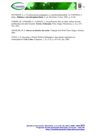 76
____
Revista e-Curriculum, São Paulo, v.11 n.01 abr.2013, ISSN: 1809-3876
Programa de Pós-graduação Educação: Currículo – PUC/SP
http://revistas.pucsp.br/index.php/curriculum
SEVERINO, A. J. O conhecimento pedagógico e a interdisciplinaridade. In: FAZENDA, I.
(Org.). Didática e interdisciplinaridade. 6. ed. São Paulo: Cortez, 2001. p. 31-44.
TARDIF, M.; LESSARD, C.; LAHAYE, L. Os professores face ao saber: esboço de uma
problemática do saber docente. Teoria e Educação, Porto Alegre: Pannônoca, n. 4, p. 215-
233, 1991.
THURLER, M. G. Inovar no interior da escola. Tradução Jeni Wolf. Porto Alegre: Artmed,
2001.
VEIGA, I. P. Inovações e Projeto Político-Pedagógico: uma relação regulatória ou
emancipatória? Cad. Cedes, Campinas, v. 23, n. 61, p. 267-281, dez. 2003.
 