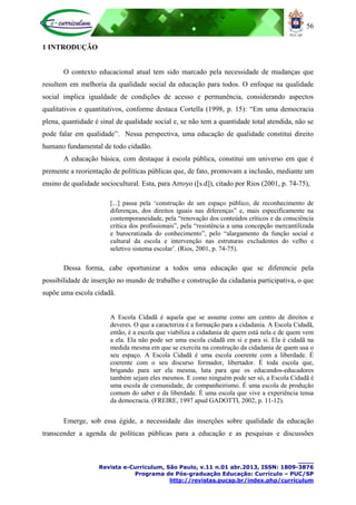 56
____
Revista e-Curriculum, São Paulo, v.11 n.01 abr.2013, ISSN: 1809-3876
Programa de Pós-graduação Educação: Currículo – PUC/SP
http://revistas.pucsp.br/index.php/curriculum
1 INTRODUÇÃO
O contexto educacional atual tem sido marcado pela necessidade de mudanças que
resultem em melhoria da qualidade social da educação para todos. O enfoque na qualidade
social implica igualdade de condições de acesso e permanência, considerando aspectos
qualitativos e quantitativos, conforme destaca Cortella (1998, p. 15): “Em uma democracia
plena, quantidade é sinal de qualidade social e, se não tem a quantidade total atendida, não se
pode falar em qualidade”. Nessa perspectiva, uma educação de qualidade constitui direito
humano fundamental de todo cidadão.
A educação básica, com destaque à escola pública, constitui um universo em que é
premente a reorientação de políticas públicas que, de fato, promovam a inclusão, mediante um
ensino de qualidade sociocultural. Esta, para Arroyo ([s.d]), citado por Rios (2001, p. 74-75),
[...] passa pela „construção de um espaço público, de reconhecimento de
diferenças, dos direitos iguais nas diferenças” e, mais especificamente na
contemporaneidade, pela “renovação dos conteúdos críticos e da consciência
crítica dos profissionais”, pela “resistência a uma concepção mercantilizada
e burocratizada do conhecimento”, pelo “alargamento da função social e
cultural da escola e intervenção nas estruturas excludentes do velho e
seletivo sistema escolar‟. (Rios, 2001, p. 74-75).
Dessa forma, cabe oportunizar a todos uma educação que se diferencie pela
possibilidade de inserção no mundo de trabalho e construção da cidadania participativa, o que
supõe uma escola cidadã.
A Escola Cidadã é aquela que se assume como um centro de direitos e
deveres. O que a caracteriza é a formação para a cidadania. A Escola Cidadã,
então, é a escola que viabiliza a cidadania de quem está nela e de quem vem
a ela. Ela não pode ser uma escola cidadã em si e para si. Ela é cidadã na
medida mesma em que se exercita na construção da cidadania de quem usa o
seu espaço. A Escola Cidadã é uma escola coerente com a liberdade. É
coerente com o seu discurso formador, libertador. É toda escola que,
brigando para ser ela mesma, luta para que os educandos-educadores
também sejam eles mesmos. E como ninguém pode ser só, a Escola Cidadã é
uma escola de comunidade, de companheirismo. É uma escola de produção
comum do saber e da liberdade. É uma escola que vive a experiência tensa
da democracia. (FREIRE, 1997 apud GADOTTI, 2002, p. 11-12).
Emerge, sob essa égide, a necessidade das inserções sobre qualidade da educação
transcender a agenda de políticas públicas para a educação e as pesquisas e discussões
 