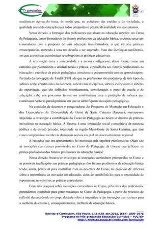 57
____
Revista e-Curriculum, São Paulo, v.11 n.01 abr.2013, ISSN: 1809-3876
Programa de Pós-graduação Educação: Currículo – PUC/SP
http://revistas.pucsp.br/index.php/curriculum
acadêmicas acerca do tema, de modo que, no cotidiano das escolas e da sociedade, a
qualidade social da educação para todos componha o cenário da realidade em que estamos.
Nessa direção, a formação dos professores que atuam na educação superior, no Curso
de Pedagogia, como formadores de futuros professores da educação básica, necessita estar em
consonância com a proposta de uma educação transformadora, o que envolve práticas
emancipatórias, trazendo à tona um desafio a ser superado, fruto das ideologias neoliberais,
em que as políticas econômicas se sobrepõem às políticas educativas.
A articulação entre a universidade e a escola configura-se, dessa forma, como um
caminho que potencializa a unidade teoria e prática, e possibilita aos futuros profissionais da
educação o exercício da práxis pedagógica consciente e comprometida com as aprendizagens.
Partindo da concepção de Tardif (1991) de que os professores são produtores de três tipos de
saberes como constituintes da docência, saberes das disciplinas, saberes curriculares e saberes
da experiência, que são definidos historicamente, considerando o papel da escola e da
educação, cabe aos processos formativos contribuírem para a produção de saberes que
constituam rupturas paradigmáticas em que se identifiquem inovações pedagógicas.
Na condição de docentes e pesquisadoras do Programa de Mestrado em Educação e
das Licenciaturas da Universidade do Oeste de Santa Catarina (Unoesc), sentimo-nos
impelidas a investigar a contribuição do Curso de Pedagogia ao desenvolvimento de práticas
inovadoras na educação básica. A Unoesc é uma instituição social comunitária de natureza
pública e de direito privado, localizada na região Meio-Oeste de Santa Catarina, que tem
como compromisso atender às demandas sociais em prol do desenvolvimento regional.
A pesquisa que ora apresentamos foi motivada pela seguinte problemática: Quais são
as inovações curriculares promovidas no Curso de Pedagogia da Unoesc que refletem na
prática profissional dos futuros professores da educação básica?
Nessa direção, buscou-se investigar as inovações curriculares promovidas no Curso e
as possíveis implicações nas práticas pedagógicas dos futuros professores da educação básica
tendo, ainda, potencial para contribuir com os docentes do Curso, no processo de reflexão
sobre a importância da inovação em educação, além de sensibilizá-los para a necessidade de
repensarem, no coletivo, as práticas curriculares.
Com esta pesquisa sobre inovações curriculares no Curso, pela ótica dos professores,
pretendemos contribuir para gerar mudanças no Curso de Pedagogia, a partir do processo de
reflexão desencadeado no corpo docente sobre a importância das inovações curriculares para
a melhoria do ensino e, consequentemente, melhoria da educação básica.
 
