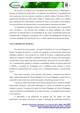 58
____
Revista e-Curriculum, São Paulo, v.11 n.01 abr.2013, ISSN: 1809-3876
Programa de Pós-graduação Educação: Currículo – PUC/SP
http://revistas.pucsp.br/index.php/curriculum
Há consenso na academia que a articulação entre teoria e prática é fundamental ao
processo de formação de profissionais e, em particular, dos professores. O aprendizado não
ocorre apenas por meio dos discursos ancorados nos aportes teóricos. Para Freire (2007), a
corporificação da palavra se efetiva pelo exemplo. A relação teoria e prática é que contribui
para a apropriação dos conhecimentos e produção de saberes, o que implica a necessidade de
os futuros professores da educação básica vivenciarem práticas curriculares inovadoras.
Ao oportunizar aos docentes a pensar e repensar as suas práticas, que se caracterizem
como inovadoras e com potencial para incidência na prática pedagógica dos futuros
professores da educação básica, há possibilidade de que sejam ressignificadas práticas que
contribuem para a estagnação, na perspectiva de se construir uma pedagogia da inovação, em
um esforço partilhado entre docentes do Curso e os futuros profissionais da educação básica.
2 OS CAMINHOS DA PESQUISA
Para desenvolver esta pesquisa – Inovações Curriculares no Curso de Pedagogia da
Unoesc: concepção dos docentes – coerente com a proposta a ser desenvolvida, optamos pela
abordagem qualitativa. Essa escolha foi em virtude de favorecer a compreensão particular
daquilo que estudamos, buscando o significado das ações, das situações, das representações
dos indivíduos, enfim, daquilo que pode ser manifestado. De acordo com Chizzotti (2006, p.
53), “os pesquisadores qualitativos contestam a neutralidade científica do discurso positivista
e afirmam a vinculação da investigação com os problemas éticos, políticos e sociais,
declaram-se comprometidos com a prática, com a emancipação humana e a transformação
social.”
Para realizar a pesquisa, foram utilizados como técnicas e instrumentos de coleta de
dados a análise documental do Projeto Pedagógico do Curso de Pedagogia, o grupo focal e o
questionário misto, tendo como sujeitos da pesquisa os docentes que atuam no Curso.
A técnica de análise documental é uma fonte de pesquisa estável, oriunda do trabalho
desenvolvido, retratando e oferecendo informações do contexto da instituição em que fora
realizada a pesquisa. No processo de análise do Projeto Pedagógico do Curso de Pedagogia,
buscou-se identificar as possibilidades de inovação curricular e as concepções que alicerçaram
a sua construção.
O questionário é um instrumento de pesquisa que visa inquirir um grupo
representativo dos sujeitos envolvidos no estudo. A utilização do questionário possibilitou
 