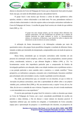 59
____
Revista e-Curriculum, São Paulo, v.11 n.01 abr.2013, ISSN: 1809-3876
Programa de Pós-graduação Educação: Currículo – PUC/SP
http://revistas.pucsp.br/index.php/curriculum
abarcar os docentes do Curso de Pedagogia da Unoesc que se dispuseram fazer parte do grupo
focal, mas que, em razão de dificuldades pessoais, não puderam fazê-lo.
O grupo focal é uma técnica que favorece a coleta de dados qualitativos sobre
opiniões, atitudes e valores relacionados a um dado tema. No caso, pretendemos realizar a
coleta de dados relacionados à visão dos sujeitos sobre as inovações curriculares realizadas no
Curso de Pedagogia da Unoesc. A escolha do grupo focal ocorreu em virtude do que enfatiza
Gatti (2005, p. 14):
O grupo tem uma sinergia própria, que faz emergir ideias diferentes das
opiniões particulares. Há uma reelaboração de questões que é própria do
trabalho particular do grupo mediante as trocas, os reasseguramentos
mútuos, os consensos, os dissensos, e que trazem luz sobre os aspectos não
detectáveis ou não reveláveis em outras condições.
A utilização de fontes documentais e de informações coletadas por meio do
questionário misto e dos grupos focais possibilitou triangular o resultado de diferentes fontes,
tratando os dados por intermédio da interpretação, compreendida como um modo de ajuizar as
proposições.
Dessa forma, entendendo que as inovações curriculares estão inseridas em um
processo de construção social complexa, coube a nós, como pesquisadoras, assumir postura
crítica, considerando, inclusive, o que afirmam Bogdan e Biklen (1994, p. 23): “os
levantamentos sociais têm importância particular para a compreensão da história da
investigação qualitativa em educação, dada a sua relação imediata com os problemas sociais e
a sua posição particular a meio caminho entre a narrativa e o estudo científico.” Nessa
perspectiva, ao realizarmos a pesquisa, consoante com a transformação, buscamos contribuir
para articulação entre universidade e escola, visando à qualidade social da educação.
Há, ainda, que destacarmos que, ao conceder voz aos docentes, no que se refere às
inovações de práticas curriculares, estes têm a oportunidade de refletir sobre o seu próprio
trabalho, pois, conforme Bosi (2004, p. 44), nas narrativas orais, o sujeito “evoca, dá voz, faz
falar, diz de novo o conteúdo de suas vivências. Enquanto evoca, ele está vivendo atualmente
e com intensidade nova a sua experiência.”
O convite para participar do grupo focal foi extensivo a todos os docentes que atuam
no Curso de Pedagogia da Unoesc, por e-mail, concedendo possibilidade de escolha em
períodos e datas distintas, a fim de abarcar o maior número de docentes possível. É
importante enfatizar que, nas reuniões de colegiado, a Coordenadora do Curso concedeu
espaço para a apresentação da pesquisa e a sensibilização dos docentes, na perspectiva de
 