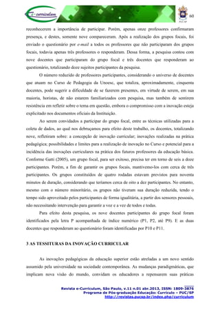 60
____
Revista e-Curriculum, São Paulo, v.11 n.01 abr.2013, ISSN: 1809-3876
Programa de Pós-graduação Educação: Currículo – PUC/SP
http://revistas.pucsp.br/index.php/curriculum
reconhecerem a importância de participar. Porém, apenas onze professores confirmaram
presença, e destes, somente nove compareceram. Após a realização dos grupos focais, foi
enviado o questionário por e-mail a todos os professores que não participaram dos grupos
focais, todavia apenas três professores o responderam. Dessa forma, a pesquisa contou com
nove docentes que participaram do grupo focal e três docentes que responderam ao
questionário, totalizando doze sujeitos participantes da pesquisa.
O número reduzido de professores participantes, considerando o universo de docentes
que atuam no Curso de Pedagogia da Unoesc, que totaliza, aproximadamente, cinquenta
docentes, pode sugerir a dificuldade de se fazerem presentes, em virtude de serem, em sua
maioria, horistas, de não estarem familiarizados com pesquisa, mas também de sentirem
resistência em refletir sobre o tema em questão, embora o compromisso com a inovação esteja
explicitado nos documentos oficiais da Instituição.
Ao serem convidados a participar do grupo focal, entre as técnicas utilizadas para a
coleta de dados, ao qual nos debruçamos para efeito deste trabalho, os docentes, totalizando
nove, refletiram sobre: a concepção de inovação curricular; inovações realizadas na prática
pedagógica; possibilidades e limites para a realização de inovação no Curso e potencial para a
incidência das inovações curriculares na prática dos futuros professores da educação básica.
Conforme Gatti (2005), um grupo focal, para ser exitoso, precisa ter em torno de seis a doze
participantes. Porém, a fim de garantir os grupos focais, mantivemo-los com cerca de três
participantes. Os grupos constituídos de quatro rodadas estavam previstos para noventa
minutos de duração, considerando que teríamos cerca de oito a dez participantes. No entanto,
mesmo com o número minoritário, os grupos não tiveram sua duração reduzida, tendo o
tempo sido aproveitado pelos participantes de forma igualitária, a partir dos sensores pessoais,
não necessitando intervenção para garantir a voz e a vez de todos e todas.
Para efeito desta pesquisa, os nove docentes participantes do grupo focal foram
identificados pela letra P acompanhada de índice numérico (P1, P2, até P9). E as duas
docentes que responderam ao questionário foram identificadas por P10 e P11.
3 AS TESSITURAS DA INOVAÇÃO CURRICULAR
As inovações pedagógicas da educação superior estão atreladas a um novo sentido
assumido pela universidade na sociedade contemporânea. As mudanças paradigmáticas, que
implicam nova visão do mundo, convidam os educadores a repensarem suas práticas
 
