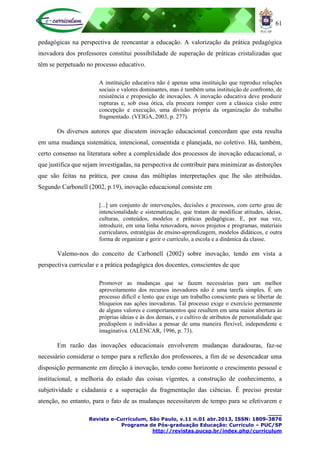 61
____
Revista e-Curriculum, São Paulo, v.11 n.01 abr.2013, ISSN: 1809-3876
Programa de Pós-graduação Educação: Currículo – PUC/SP
http://revistas.pucsp.br/index.php/curriculum
pedagógicas na perspectiva de reencantar a educação. A valorização da prática pedagógica
inovadora dos professores constitui possibilidade de superação de práticas cristalizadas que
têm se perpetuado no processo educativo.
A instituição educativa não é apenas uma instituição que reproduz relações
sociais e valores dominantes, mas é também uma instituição de confronto, de
resistência e proposição de inovações. A inovação educativa deve produzir
rupturas e, sob essa ótica, ela procura romper com a clássica cisão entre
concepção e execução, uma divisão própria da organização do trabalho
fragmentado. (VEIGA, 2003, p. 277).
Os diversos autores que discutem inovação educacional concordam que esta resulta
em uma mudança sistemática, intencional, consentida e planejada, no coletivo. Há, também,
certo consenso na literatura sobre a complexidade dos processos de inovação educacional, o
que justifica que sejam investigadas, na perspectiva de contribuir para minimizar as distorções
que são feitas na prática, por causa das múltiplas interpretações que lhe são atribuídas.
Segundo Carbonell (2002, p.19), inovação educacional consiste em
[...] um conjunto de intervenções, decisões e processos, com certo grau de
intencionalidade e sistematização, que tratam de modificar atitudes, ideias,
culturas, conteúdos, modelos e práticas pedagógicas. E, por sua vez,
introduzir, em uma linha renovadora, novos projetos e programas, materiais
curriculares, estratégias de ensino-aprendizagem, modelos didáticos, e outra
forma de organizar e gerir o currículo, a escola e a dinâmica da classe.
Valemo-nos do conceito de Carbonell (2002) sobre inovação, tendo em vista a
perspectiva curricular e a prática pedagógica dos docentes, conscientes de que
Promover as mudanças que se fazem necessárias para um melhor
aproveitamento dos recursos inovadores não é uma tarefa simples. É um
processo difícil e lento que exige um trabalho consciente para se libertar de
bloqueios nas ações inovadoras. Tal processo exige o exercício permanente
de alguns valores e comportamentos que resultem em uma maior abertura às
próprias ideias e às dos demais, e o cultivo de atributos de personalidade que
predispõem o indivíduo a pensar de uma maneira flexível, independente e
imaginativa. (ALENCAR, 1996, p. 73).
Em razão das inovações educacionais envolverem mudanças duradouras, faz-se
necessário considerar o tempo para a reflexão dos professores, a fim de se desencadear uma
disposição permanente em direção à inovação, tendo como horizonte o crescimento pessoal e
institucional, a melhoria do estado das coisas vigentes, a construção de conhecimento, a
subjetividade e cidadania e a superação da fragmentação das ciências. É preciso prestar
atenção, no entanto, para o fato de as mudanças necessitarem de tempo para se efetivarem e
 