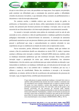 62
____
Revista e-Curriculum, São Paulo, v.11 n.01 abr.2013, ISSN: 1809-3876
Programa de Pós-graduação Educação: Currículo – PUC/SP
http://revistas.pucsp.br/index.php/curriculum
de que os seus efeitos, por vezes, são percebidos em longo prazo. Esse aspecto, em princípio,
pode constituir um dificultador para a constatação dos possíveis ganhos e dificuldades
oriundos de processos inovadores, o que demanda esforço constante em problematizarmos e
discutirmos o valor da inovação educacional.
No contexto escolar, o trabalho coletivo que envolve a equipe de gestão, os
professores, os funcionários, os pais de alunos, enfim, representantes de toda a comunidade
escolar, tem potencial para favorecer processos de mudança e inovação, uma vez que esta
necessita de um clima democrático e de intervenção planejada e conscientemente assumida.
Ao assumir a inovação curricular como prática de construção social na sala de aula
associada ao novo, articula-se a ideia de aperfeiçoamento e mudanças qualitativas da prática
pedagógica relacionadas ao desenvolvimento da autonomia. A construção da autonomia
profissional caracteriza-se por um processo dinâmico, pois está relacionada a uma construção
pessoal e profissional que exige o autoconhecimento no contexto articulado às suas
experiências em que se estabelecem as relações de ensino com as repercussões sociais.
Faz-se necessário, porém, diferenciar inovação e mudança, ainda que tenham em
comum o fato de constituírem desafio aos educadores no século XXI. E, ainda, é oportuno
acentuar a diferença entre inovação e modismo. Carbonell (2002) alerta-nos, também, sobre
as mudanças meramente epidérmicas que não constituem inovação. Dessa forma, pensar
inovação requer a apropriação do termo que, embora polissêmico, traz elementos
fundamentais, à luz dos autores, que corroboram para que sejam realizadas na educação e que
transcendam os modismos e as mudanças, lembrando que, em todo processo de inovação, está
presente a mudança, mas o seu contrário não é verdadeiro. O modismo, por sua vez, é
efêmero e carece de cientificidade. Muitas das resistências à inovação e de inovações
epidérmicas, no entanto, advêm do fato de os professores não participarem dos processos de
inovação, o que, de alguma forma, contribui para descaracterizá-la.
O que cada pessoa ou grupo entende por mudança e inovação bem como as
opiniões sobre pertinência das mesmas são muito variadas e costumam estar
em consonância com a posição estamental que se ocupa no sistema escolar.
Em geral, é-se mais contrário a aceitar uma mudança imposta do que a
participar na promoção da mesma. Por outro lado, cada um dos grupos e das
pessoas envolvidos em um processo de inovação pode analisar,
conceitualizar e avaliar as mudanças produzidas ou não em uma inovação de
forma muito diferente. Normalmente, o próprio envolvimento no processo de
inovação, assim como os benefícios formativos que cada um dos envolvidos
possa obter do mesmo, dependem em grande parte de qual seja essa análise,
essa conceitualização e essa avaliação. (HERNÁNDEZ, 2000, p. 30-31).
 