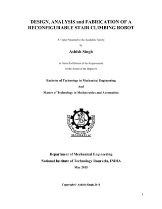 1
DESIGN, ANALYSIS and FABRICATION OF A
RECONFIGURABLE STAIR CLIMBING ROBOT
A Thesis Presented to the Academic Faculty
by
Ashish Singh
In Partial Fulfillment of the Requirements
for the Award of the Degree in
Bachelor of Technology in Mechanical Engineering
And
Master of Technology in Mechatronics and Automation
Department of Mechanical Engineering
National Institute of Technology Rourkela, INDIA
May 2015
Copyright© Ashish Singh 2015
 