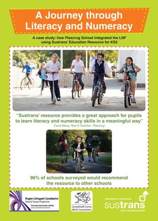 A Journey through
Literacy and Numeracy
“Sustrans’ resource provides a great approach for pupils
to learn literacy and numeracy skills in a meaningful way”
Carol Macy, Year 6 Teacher, Plascrug
96% of schools surveyed would recommend
the resource to other schools
A case study: how Plascrug School integrated the LNF
using Sustrans’ Education Resource for KS2
 