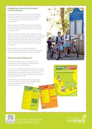 Embedding Literacy and Numeracy
in the Curriculum
Plascrug Community School in Aberystwyth gave
learners the opportunity to apply the requirements
of the Literacy and Numeracy Framework [LNF]
in a meaningful way that had relevance to their
everyday lives.
Using Sustrans LNF Education Resource for KS2,
teachers delivered a range of lessons and activities
all linked to the cross-curricular theme of active and
sustainable travel.
Over the 2013-14 academic year pupils in Plascrug
used the resource to develop their literacy and numeracy
skills and a large number have been able to apply their
learning outside the classroom. Many are deciding
to travel to school actively and are con?dent to talk
about how they get to school and why active travel
is important.
We visited the school to speak to teachers,
parents and pupils to ?nd out how the resource was
used to develop literacy and numeracy outcomes.
What is Sustrans Resource?
Sustrans LNF resource for Key Stage 2 sees
each element of the framework covered at least
once throughout the 28 activities.
The resource, available in Welsh and English, is aimed
at years 5 and 6. Assessment for learning is integrated,
with assessment challenges re?ecting the format of
national tests, so that schools can develop assessment
strategies linked to the LNF.
For older learners, Sustrans has also produced a
resource to develop outcomes of the LNF at KS3
using a thematic approach - turn to p.4
for more information.
The development, production and staff
to support the resource have been
funded by the Welsh Government.
 