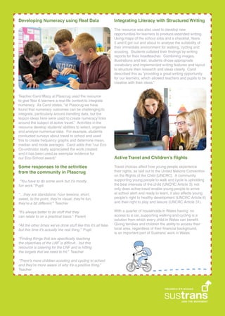 Teacher Carol Macy at Plascrug used the resource
to give Year 6 learners a real-life context to integrate
numeracy. As Carol states, at Plascrug we have
found that numeracy outcomes can be challenging to
integrate, particularly around handling data, but the
lesson ideas here were used to create numeracy links
around the subject of active travel. Activities in the
resource develop students abilities to select, organise
and analyse numerical data. For example, students
conducted surveys about travel to school and used
this to create frequency graphs and determine mean,
median and mode averages. Carol adds that our Eco
Co-ordinator really appreciated the work created
and it has been used as exemplar evidence for
our Eco-School award.
Integrating Literacy with Structured Writing
The resource was also used to develop new
opportunities for learners to produce extended writing.
Using maps of the school area and a checklist, Years
5 and 6 got out and about to analyse the suitability of
their immediate environment for walking, cycling and
scooting. Students collated their ?ndings by writing
reports for their headteacher. Combining images,
illustrations and text, students chose appropriate
vocabulary and implemented writing features and layout
to structure their research and ideas clearly. Carol
described this as providing a great writing opportunity
for our learners, which allowed teachers and pupils to be
creative with their ideas.
Active Travel and Childrens Rights
Travel choices affect how young people experience
their rights, as laid out in the United Nations Convention
on the Rights of the Child [UNCRC]. A community
supporting young people to walk and cycle is upholding
the best interests of the child (UNCRC Article 3): not
only does active travel enable young people to arrive
at school alert and ready to learn, it also affects young
peoples right to healthy development (UNCRC Article 6)
and their right to play and leisure (UNCRC Article 31).
With a quarter of households in Wales having no
access to a car, supporting walking and cycling is a
solution from which every child in Wales can bene?t.
Giving families and children the ability to access their
local area, regardless of their ?nancial background,
is an important part of Sustrans work in Wales.
Some responses to the activities
from the community in Plascrug
You have to do some work but its mostly
fun work. Pupil
they are standalone, hour lessons, short,
sweet, to the point, theyre visual, theyre fun,
theyre a bit different. Teacher
Its always better to do stuff that they
can relate to on a practical basis. Parent
All the other times weve done stuff like this its all fake,
but this time its actually the real thing. Pupil
Finding things that are speci?cally teaching
the objectives of the LNF is dif?cultbut this
resource is catering for the LNF and is hitting
the targets that we need to hit. Teacher
Theres more children scooting and cycling to school
and theyre more aware of why its a positive thing.
Teacher
Developing Numeracy using Real Data
 