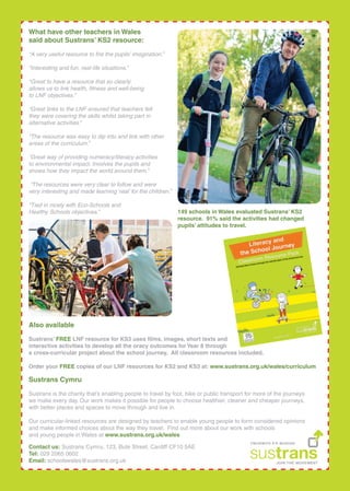 What have other teachers in Wales
said about Sustrans KS2 resource:
A very useful resource to ?re the pupils imagination.
Interesting and fun, real-life situations.
Great to have a resource that so clearly
allows us to link health, ?tness and well-being
to LNF objectives.
Great links to the LNF ensured that teachers felt
they were covering the skills whilst taking part in
alternative activities.
The resource was easy to dip into and link with other
areas of the curriculum.
Great way of providing numeracy/literacy activities
to environmental impact. Involves the pupils and
shows how they impact the world around them.
The resources were very clear to follow and were
very interesting and made learning real for the children.
Tied in nicely with Eco-Schools and
Healthy Schools objectives. 149 schools in Wales evaluated Sustrans KS2
resource. 91% said the activities had changed
pupils attitudes to travel.
Also available
Sustrans FREE LNF resource for KS3 uses ?lms, images, short texts and
interactive activities to develop all the oracy outcomes for Year 8 through
a cross-curricular project about the school journey. All classroom resources included.
Order your FREE copies of our LNF resources for KS2 and KS3 at: www.sustrans.org.uk/wales/curriculum
Sustrans Cymru
Sustrans is the charity thats enabling people to travel by foot, bike or public transport for more of the journeys
we make every day. Our work makes it possible for people to choose healthier, cleaner and cheaper journeys,
with better places and spaces to move through and live in.
Our curricular-linked resources are designed by teachers to enable young people to form considered opinions
and make informed choices about the way they travel. Find out more about our work with schools
and young people in Wales at www.sustrans.org.uk/wales
Contact us: Sustrans Cymru, 123, Bute Street, Cardiff CF10 5AE
Tel: 029 2065 0602
Email: schoolswales@sustrans.org.uk
 