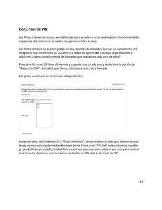 Conjuntos de PIN
Los Pines o claves de acceso son utilizadas para acceder a rutas restringidas o funcionalidades
especiales del sistema a las cuales no queremos libre acceso.

Los Pines también se pueden grabar en los reportes de llamadas, lo cual es sumamente útil.
Imagínese que usted tiene 20 usuarios y a todos les quiere dar acceso a larga distancia y
celulares, ¿cómo usted controla las llamadas que realizaron cada uno de ellos?

Pues sencillo: cree 20 Pines diferentes y asígnele uno a cada uno y seleccione la opción de
“Record In CDR”. Así sabrá qué Pin se utilizó para una u otra llamada.

Los pines se colocan en orden uno debajo de otro.




Luego de esto, sólo debemos ir a “Rutas Salientes”, seleccionamos la ruta que deseamos que
tenga acceso restringido mediante el uso de los Pines, y en “PIN Set” seleccionamos nuestro
grupo de Pines ya creado ¡y listo! Ahora cada vez que queramos utilizar esa ruta para realizar
una llamada, debemos autenticarnos mediante un PIN más el símbolo de “#”.




                                                                                              142
 