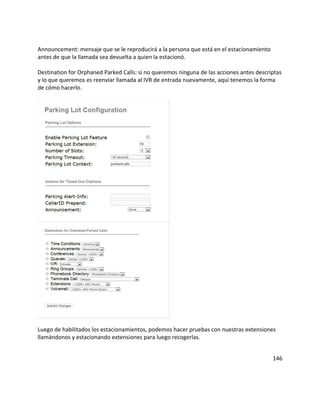 Announcement: mensaje que se le reproducirá a la persona que está en el estacionamiento
antes de que la llamada sea devuelta a quien la estacionó.

Destination for Orphaned Parked Calls: si no queremos ninguna de las acciones antes descriptas
y lo que queremos es reenviar llamada al IVR de entrada nuevamente, aquí tenemos la forma
de cómo hacerlo.




Luego de habilitados los estacionamientos, podemos hacer pruebas con nuestras extensiones
llamándonos y estacionando extensiones para luego recogerlas.


                                                                                          146
 