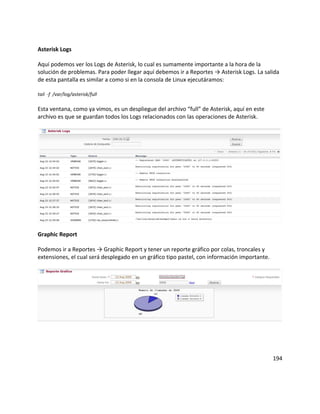 Asterisk Logs

Aquí podemos ver los Logs de Asterisk, lo cual es sumamente importante a la hora de la
solución de problemas. Para poder llegar aquí debemos ir a Reportes → Asterisk Logs. La salida
de esta pantalla es similar a como si en la consola de Linux ejecutáramos:

tail -f /var/log/asterisk/full

Esta ventana, como ya vimos, es un despliegue del archivo “full” de Asterisk, aquí en este
archivo es que se guardan todos los Logs relacionados con las operaciones de Asterisk.




Graphic Report

Podemos ir a Reportes → Graphic Report y tener un reporte gráfico por colas, troncales y
extensiones, el cual será desplegado en un gráfico tipo pastel, con información importante.




                                                                                              194
 