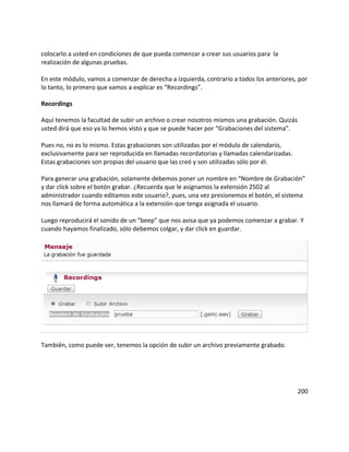 colocarlo a usted en condiciones de que pueda comenzar a crear sus usuarios para la
realización de algunas pruebas.

En este módulo, vamos a comenzar de derecha a izquierda, contrario a todos los anteriores, por
lo tanto, lo primero que vamos a explicar es “Recordings”.

Recordings

Aquí tenemos la facultad de subir un archivo o crear nosotros mismos una grabación. Quizás
usted dirá que eso ya lo hemos visto y que se puede hacer por “Grabaciones del sistema”.

Pues no, no es lo mismo. Estas grabaciones son utilizadas por el módulo de calendario,
exclusivamente para ser reproducida en llamadas recordatorias y llamadas calendarizadas.
Estas grabaciones son propias del usuario que las creó y son utilizadas sólo por él.

Para generar una grabación, solamente debemos poner un nombre en “Nombre de Grabación”
y dar click sobre el botón grabar. ¿Recuerda que le asignamos la extensión 2502 al
administrador cuando editamos este usuario?, pues, una vez presionemos el botón, el sistema
nos llamará de forma automática a la extensión que tenga asignada el usuario.

Luego reproducirá el sonido de un “beep” que nos avisa que ya podemos comenzar a grabar. Y
cuando hayamos finalizado, sólo debemos colgar, y dar click en guardar.




También, como puede ver, tenemos la opción de subir un archivo previamente grabado.




                                                                                             200
 