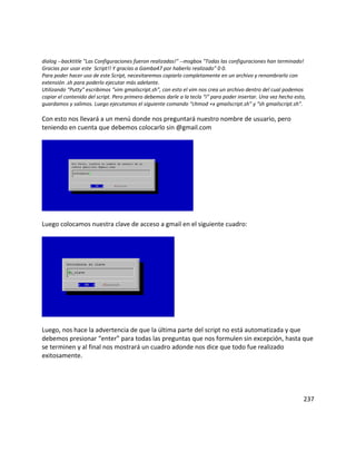 dialog --backtitle "Las Configuraciones fueron realizadas!" --msgbox "Todas las configuraciones han terminado!
Gracias por usar este Script!! Y gracias a Gamba47 por haberlo realizado" 0 0.
Para poder hacer uso de este Script, necesitaremos copiarlo completamente en un archivo y renombrarlo con
extensión .sh para poderlo ejecutar más adelante.
Utilizando “Putty” escribimos “vim gmailscript.sh”, con esto el vim nos crea un archivo dentro del cual podemos
copiar el contenido del script. Pero primero debemos darle a la tecla “i” para poder insertar. Una vez hecho esto,
guardamos y salimos. Luego ejecutamos el siguiente comando “chmod +x gmailscript.sh” y “sh gmailscript.sh”.

Con esto nos llevará a un menú donde nos preguntará nuestro nombre de usuario, pero
teniendo en cuenta que debemos colocarlo sin @gmail.com




Luego colocamos nuestra clave de acceso a gmail en el siguiente cuadro:




Luego, nos hace la advertencia de que la última parte del script no está automatizada y que
debemos presionar “enter” para todas las preguntas que nos formulen sin excepción, hasta que
se terminen y al final nos mostrará un cuadro adonde nos dice que todo fue realizado
exitosamente.




                                                                                                                 237
 