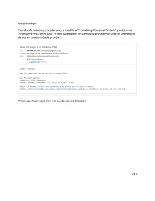 nextaftercmd=yes

Y en donde nosotros procederemos a modificar “fromstring=Voicemail System” y colocamos
“fromstring=PBX de mi casa” y listo. Guardamos los cambios y procedemos a dejar un mensaje
de voz en la extensión de prueba.




Vieron qué fácil y qué bien nos quedó esa modificación.




                                                                                       241
 
