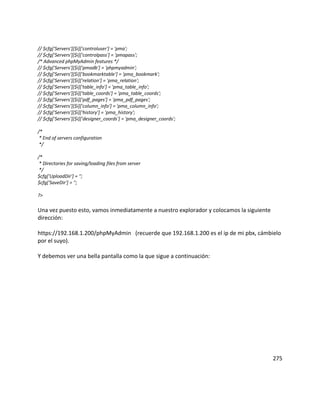 // $cfg['Servers'][$i]['controluser'] = 'pma';
// $cfg['Servers'][$i]['controlpass'] = 'pmapass';
/* Advanced phpMyAdmin features */
// $cfg['Servers'][$i]['pmadb'] = 'phpmyadmin';
// $cfg['Servers'][$i]['bookmarktable'] = 'pma_bookmark';
// $cfg['Servers'][$i]['relation'] = 'pma_relation';
// $cfg['Servers'][$i]['table_info'] = 'pma_table_info';
// $cfg['Servers'][$i]['table_coords'] = 'pma_table_coords';
// $cfg['Servers'][$i]['pdf_pages'] = 'pma_pdf_pages';
// $cfg['Servers'][$i]['column_info'] = 'pma_column_info';
// $cfg['Servers'][$i]['history'] = 'pma_history';
// $cfg['Servers'][$i]['designer_coords'] = 'pma_designer_coords';

/*
 * End of servers configuration
 */

/*
 * Directories for saving/loading files from server
 */
$cfg['UploadDir'] = '';
$cfg['SaveDir'] = '';

?>

Una vez puesto esto, vamos inmediatamente a nuestro explorador y colocamos la siguiente
dirección:

https://192.168.1.200/phpMyAdmin (recuerde que 192.168.1.200 es el ip de mi pbx, cámbielo
por el suyo).

Y debemos ver una bella pantalla como la que sigue a continuación:




                                                                                          275
 