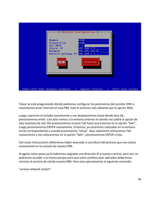 Talvez se esté preguntando dónde podremos configurar los parámetros del servidor DNS si
necesitamos tener internet en esta PBX. Esto lo veremos más adelante por la opción Web.

Luego usaremos el teclado nuevamente y nos desplazaremos hasta donde dice Ok.,
presionaremos enter. Con esto iremos a la ventana anterior en donde nos saldrá la opción de
la(s) tarjeta(s) de red. Ahí presionaremos la tecla Tab hasta que estemos en la opción "Salir".
Luego presionaremos ENTER nuevamente. Entonces, ya estaremos colocados en la ventana
inicial correspondiente a cuando presionamos "setup". Aquí solamente utilizaremos Tab
nuevamente y nos colocaremos en la opción "Salir", presionaremos ENTER y listo.

Con estas instrucciones deberemos haber avanzado a una altura del proceso que nos coloca
nuevamente en la consola de nuestra PBX.

Al agotar estos pasos ya le habremos asignado una dirección IP a nuestra central, pero aún no
podremos acceder a la misma porque para que estos cambios sean aplicados deberemos
reiniciar el servicio de red de nuestra PBX. Para esto ejecutaremos el siguiente comando:

"service network restart"


                                                                                                  36
 