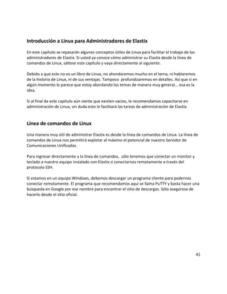 Introducción a Linux para Administradores de Elastix
En este capítulo se repasarán algunos conceptos útiles de Linux para facilitar el trabajo de los
administradores de Elastix. Si usted ya conoce cómo administrar su Elastix desde la línea de
comandos de Linux, sáltese este capítulo y vaya directamente al siguiente.

Debido a que este no es un libro de Linux, no ahondaremos mucho en el tema, ni hablaremos
de la historia de Linux, ni de sus ventajas. Tampoco profundizaremos en detalles. Así que si en
algún momento le parece que estoy abordando los temas de manera muy general... esa es la
idea.

Si al final de este capítulo aún siente que existen vacíos, le recomendamos capacitarse en
administración de Linux, sin duda esto le facilitará las tareas de administración de Elastix.


Línea de comandos de Linux
Una manera muy útil de administrar Elastix es desde la línea de comandos de Linux. La línea de
comandos de Linux nos permitirá explotar al máximo el potencial de nuestro Servidor de
Comunicaciones Unificadas.

Para ingresar directamente a la línea de comandos, sólo tenemos que conectar un monitor y
teclado a nuestro equipo instalado con Elastix o conectarnos remotamente a través del
protocolo SSH.

Si estamos en un equipo Windows, debemos descargar un programa cliente para podernos
conectar remotamente. El programa que recomendamos aquí se llama PuTTY y basta hacer una
búsqueda en Google por ese nombre para encontrar el sitio de descargas. Sólo asegúrese de
hacerlo desde el sitio oficial.




                                                                                                   41
 
