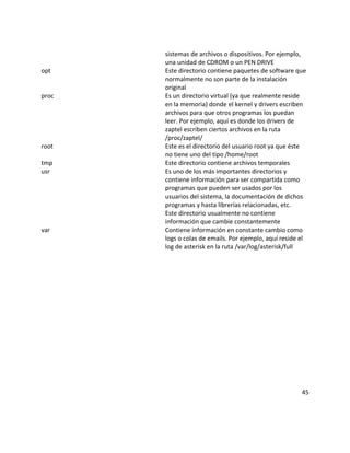 sistemas de archivos o dispositivos. Por ejemplo,
       una unidad de CDROM o un PEN DRIVE
opt    Este directorio contiene paquetes de software que
       normalmente no son parte de la instalación
       original
proc   Es un directorio virtual (ya que realmente reside
       en la memoria) donde el kernel y drivers escriben
       archivos para que otros programas los puedan
       leer. Por ejemplo, aquí es donde los drivers de
       zaptel escriben ciertos archivos en la ruta
       /proc/zaptel/
root   Este es el directorio del usuario root ya que éste
       no tiene uno del tipo /home/root
tmp    Este directorio contiene archivos temporales
usr    Es uno de los más importantes directorios y
       contiene información para ser compartida como
       programas que pueden ser usados por los
       usuarios del sistema, la documentación de dichos
       programas y hasta librerías relacionadas, etc.
       Este directorio usualmente no contiene
       información que cambie constantemente
var    Contiene información en constante cambio como
       logs o colas de emails. Por ejemplo, aquí reside el
       log de asterisk en la ruta /var/log/asterisk/full




                                                        45
 