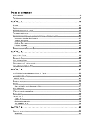 Índice de Contenido
  AGRADECIMIENTOS........................................................................................................................ 3
  PREFACIO................................................................................................................................... 4

CAPÍTULO 1...................................................................................................11
  ASTERISK................................................................................................................................. 12
  ELASTIX................................................................................................................................... 12
  PRINCIPALES PROGRAMAS DE ELASTIX................................................................................................. 13
  CALCULANDO LA INVERSIÓN............................................................................................................. 15
  EQUIPOS Y COMPONENTES QUE SE PUEDEN UTILIZAR PARA LA PARTE DE LOS CLIENTES............................................ 16
     Formas de conexión con el exterior............................................................................................. 17
     Modelos de Digium:..................................................................................................................... 18
     Modelos Openvox:....................................................................................................................... 18
     Circuitos digitales........................................................................................................................ 18
  DIMENSIONAMIENTO DE HARDWARE ELASTIX........................................................................................ 20

CAPÍTULO 2...................................................................................................21
  INSTALACIÓN DE ELASTIX................................................................................................................ 22
  DISTRIBUCIÓN ELASTIX.................................................................................................................. 22
  INSTALACIÓN PASO A PASO.............................................................................................................. 24
  DIRECCIONAMIENTO IP POR LA CONSOLA ............................................................................................ 32
  INSTALACIÓN Y UTILIZACIÓN DE PUTTY................................................................................................. 38

CAPÍTULO 3...................................................................................................40
  INTRODUCCIÓN A LINUX PARA ADMINISTRADORES DE ELASTIX ..................................................................... 41
  LÍNEA DE COMANDOS DE LINUX ....................................................................................................... 41
  COMANDOS BÁSICOS ................................................................................................................... 42
  SISTEMA DE ARCHIVOS .................................................................................................................. 44
  PERMISOS ............................................................................................................................... 46
     Representación numérica de permisos ....................................................................................... 47
  NIVEL DE EJECUCIÓN.................................................................................................................... 50
  RPMS Y ACTUALIZACIONES VÍA YUM ................................................................................................ 51
  YUM AL RESCATE ........................................................................................................................ 52
  USO BÁSICO DE VI...................................................................................................................... 53
     Modos de vi................................................................................................................................. 53
     Guía de supervivencia.................................................................................................................. 54
     Uso avanzado de vi...................................................................................................................... 54

CAPITULO 4...................................................................................................55
  ELEMENTOS DEL SISTEMA............................................................................................................... 56
     Dashboard................................................................................................................................... 57
 