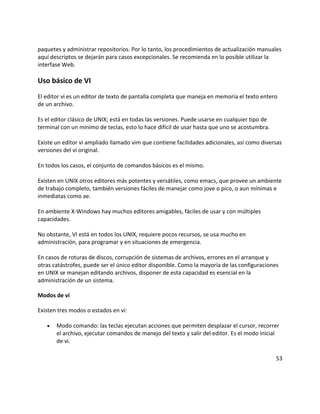 paquetes y administrar repositorios. Por lo tanto, los procedimientos de actualización manuales
aquí descriptos se dejarán para casos excepcionales. Se recomienda en lo posible utilizar la
interfase Web.

Uso básico de VI
El editor vi es un editor de texto de pantalla completa que maneja en memoria el texto entero
de un archivo.

Es el editor clásico de UNIX; está en todas las versiones. Puede usarse en cualquier tipo de
terminal con un mínimo de teclas, esto lo hace difícil de usar hasta que uno se acostumbra.

Existe un editor vi ampliado llamado vim que contiene facilidades adicionales, así como diversas
versiones del vi original.

En todos los casos, el conjunto de comandos básicos es el mismo.

Existen en UNIX otros editores más potentes y versátiles, como emacs, que provee un ambiente
de trabajo completo, también versiones fáciles de manejar como jove o pico, o aun mínimas e
inmediatas como ae.

En ambiente X-Windows hay muchos editores amigables, fáciles de usar y con múltiples
capacidades.

No obstante, VI está en todos los UNIX, requiere pocos recursos, se usa mucho en
administración, para programar y en situaciones de emergencia.

En casos de roturas de discos, corrupción de sistemas de archivos, errores en el arranque y
otras catástrofes, puede ser el único editor disponible. Como la mayoría de las configuraciones
en UNIX se manejan editando archivos, disponer de esta capacidad es esencial en la
administración de un sistema.

Modos de vi

Existen tres modos o estados en vi:

   •   Modo comando: las teclas ejecutan acciones que permiten desplazar el cursor, recorrer
       el archivo, ejecutar comandos de manejo del texto y salir del editor. Es el modo inicial
       de vi.

                                                                                               53
 