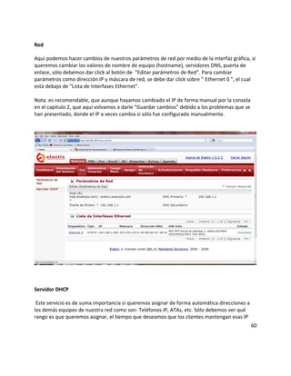 Red

Aquí podemos hacer cambios de nuestros parámetros de red por medio de la interfaz gráfica, si
queremos cambiar los valores de nombre de equipo (hostname), servidores DNS, puerta de
enlace, sólo debemos dar click al botón de "Editar parámetros de Red". Para cambiar
parámetros como dirección IP y máscara de red, se debe dar click sobre " Ethernet 0 ", el cual
está debajo de "Lista de Interfases Ethernet".

Nota: es recomendable, que aunque hayamos cambiado el IP de forma manual por la consola
en el capitulo 2, que aquí volvamos a darle “Guardar cambios” debido a los problemas que se
han presentado, donde el IP a veces cambia si sólo fue configurado manualmente.




Servidor DHCP

 Este servicio es de suma importancia si queremos asignar de forma automática direcciones a
los demás equipos de nuestra red como son: Teléfonos IP, ATAs, etc. Sólo debemos ver qué
rango es que queremos asignar, el tiempo que deseamos que los clientes mantengan esas IP
                                                                                              60
 