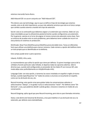 estemos marcando hacia afuera.

Add Inbound CID: se usa en conjunto con "Add Inbound CID".

This device uses sip technology: aquí es que se define el tipo de tecnología que estamos
usando, esto es de vital importancia, ya que más adelante veremos que este es el único campo
que cambia cuando estemos creando otro tipo de extensión.

Secret: esta es la contraseña que debemos asignar a la extensión que creemos. Debe ser una
clave recordable ya que la utilizaremos posteriormente cuando configuremos una extensión.
Por lo general, caemos en el error de asignar el mismo número de extensión como clave. Para
un entorno de pruebas esto no sería problemas, pero debemos tener cuidado de incurrir en
esta práctica en sistemas en producción.

Dtmfmode: (Dual Tone Multifrecuency) Multifrecuencia de doble tono. Tonos en diferentes
hertz que utilizan una telefonía para marcar números. Cada número u opción del teléfono tiene
un tono propio que es identificado en la telefonía.

Este campo puede tener cuatro opciones:

inband, rfc2833, info y auto.

Le recomendamos que utilice la opción que viene por defecto. Si quiere investigar acerca de la
utilidad y función particular cada método, le dejamos todas las opciones abiertas. Sólo le
diremos que, cuando esté configurando un proveedor de Voz Sobre IP con troncos SIP, este
modo debe estar preferiblemente en info(dtmfmode=info).

Language Code: con esta opción, si tenemos las voces instaladas en español e inglés al mismo
tiempo, cuando especifiquemos "es" todos los avisos o anuncios se escucharán en español,
como son los de buzón de voz, etc.

Record Incoming: esta opción sirve para grabar todas las conversaciones salientes si
seleccionamos "always", o no grabar nunca si seleccionamos "never". Por defecto viene "On
Demand", o sea, que podemos decidir cuándo grabar, inclusive si estamos en medio de una
conversación.

Record Outgoing: aplica igual que para Record Incoming, pero ésta es para llamadas entrantes.

Status: está dentro de Voicemail & Directory, sirve para habilitar el uso de buzón de voz a la
extensión, por defecto viene deshabilitado.
                                                                                                 67
 