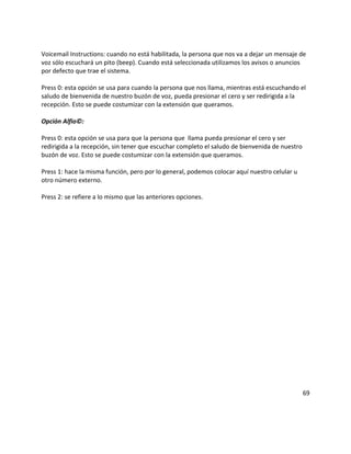 Voicemail Instructions: cuando no está habilitada, la persona que nos va a dejar un mensaje de
voz sólo escuchará un pito (beep). Cuando está seleccionada utilizamos los avisos o anuncios
por defecto que trae el sistema.

Press 0: esta opción se usa para cuando la persona que nos llama, mientras está escuchando el
saludo de bienvenida de nuestro buzón de voz, pueda presionar el cero y ser redirigida a la
recepción. Esto se puede costumizar con la extensión que queramos.

Opción Alfio©:

Press 0: esta opción se usa para que la persona que llama pueda presionar el cero y ser
redirigida a la recepción, sin tener que escuchar completo el saludo de bienvenida de nuestro
buzón de voz. Esto se puede costumizar con la extensión que queramos.

Press 1: hace la misma función, pero por lo general, podemos colocar aquí nuestro celular u
otro número externo.

Press 2: se refiere a lo mismo que las anteriores opciones.




                                                                                                69
 