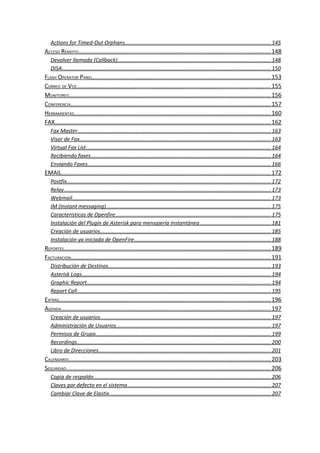 Actions for Timed-Out Orphans................................................................................................. 145
ACCESO REMOTO..................................................................................................................... 148
   Devolver llamada (Callback)...................................................................................................... 148
   DISA........................................................................................................................................... 150
FLASH OPERATOR PANEL............................................................................................................. 153
CORREO DE VOZ...................................................................................................................... 155
MONITOREO........................................................................................................................... 156
CONFERENCIA.......................................................................................................................... 157
HERRAMIENTAS........................................................................................................................ 160
FAX.................................................................................................................................... 162
   Fax Master................................................................................................................................. 163
   Visor de Fax............................................................................................................................... 163
   Virtual Fax List........................................................................................................................... 164
   Recibiendo faxes........................................................................................................................ 164
   Enviando Faxes.......................................................................................................................... 166
EMAIL................................................................................................................................ 172
   Postfix........................................................................................................................................ 172
   Relay.......................................................................................................................................... 173
   Webmail.................................................................................................................................... 173
   IM (Instant messaging).............................................................................................................. 175
   Características de Openfire........................................................................................................ 175
   Instalación del Plugin de Asterisk para mensajería instantánea ................................................181
   Creación de usuarios.................................................................................................................. 185
   Instalación ya iniciada de OpenFire........................................................................................... 188
REPORTES.............................................................................................................................. 189
FACTURACION.......................................................................................................................... 191
   Distribución de Destinos............................................................................................................ 193
   Asterisk Logs.............................................................................................................................. 194
   Graphic Report.......................................................................................................................... 194
   Report Call................................................................................................................................. 195
EXTRAS................................................................................................................................. 196
AGENDA................................................................................................................................ 197
   Creación de usuarios.................................................................................................................. 197
   Administración de Usuarios....................................................................................................... 197
   Permisos de Grupo..................................................................................................................... 199
   Recordings................................................................................................................................. 200
   Libro de Direcciones................................................................................................................... 201
CALENDARIO........................................................................................................................... 203
SEGURIDAD............................................................................................................................. 206
   Copia de respaldo...................................................................................................................... 206
   Claves por defecto en el sistema................................................................................................ 207
   Cambiar Clave de Elastix............................................................................................................ 207
 