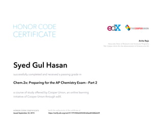 Associate Dean of Research and Graduate Programs
The Cooper Union for the Advancement of Science and Art
Anita Raja
HONOR CODE CERTIFICATE Verify the authenticity of this certificate at
CERTIFICATE
HONOR CODE
Syed Gul Hasan
successfully completed and received a passing grade in
Chem.2x: Preparing for the AP Chemistry Exam - Part 2
a course of study offered by Cooper Union, an online learning
initiative of Cooper Union through edX.
Issued September 22, 2015 https://verify.edx.org/cert/3117f15964a54522b3efaed03d8eb639
 