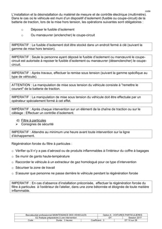 code
Baccalauréat professionnel MAINTENANCE DES VEHICULES Option A : VOITURES PARTICULIERES
E2 Analyse préparatoire à une intervention DT Session 2017
Code : Durée : 3 heures Coefficient : 3 DT 10 sur 28
L’installation et la désinstallation du matériel de mesure et de contrôle électrique (multimètre).
Dans le cas où le véhicule est muni d’un dispositif d’isolement (fusible ou coupe-circuit) de la
batterie de traction, lors de la mise hors tension, les opérations suivantes sont obligatoires :
o Déposer le fusible d’isolement
o Ou manœuvrer (enclencher) le coupe-circuit
IMPERATIF : Le fusible d’isolement doit être stocké dans un endroit fermé à clé (suivant la
gamme de mise hors tension).
IMPERATIF : Seule la personne ayant déposé le fusible d’isolement ou manœuvré le coupe-
circuit est autorisée à reposer le fusible d’isolement ou manœuvrer (désenclencher) le coupe-
circuit.
IMPERATIF : Après travaux, effectuer la remise sous tension (suivant la gamme spécifique au
type de véhicule).
ATTENTION : La manipulation de mise sous tension du véhicule consiste à "remettre le
courant" de la batterie de traction.
IMPERATIF : La manipulation de mise sous tension du véhicule doit être effectuée par un
opérateur spécialement formé à cet effet.
IMPÉRATIF : Après chaque intervention sur un élément de la chaîne de traction ou sur le
câblage : Effectuer un contrôle d’isolement.
d) Filtre à particules
 Consignes de sécurité
IMPERATIF : Attendre au minimum une heure avant toute intervention sur la ligne
d’échappement.
Régénération forcée du filtre à particules :
o Vérifier qu’il n’y a pas d’aérosol ou de produits inflammables à l’intérieur du coffre à bagages
o Se munir de gants haute-température
o Raccorder le véhicule à un extracteur de gaz homologué pour ce type d’intervention
o Sécuriser la zone de travail
o S’assurer que personne ne passe derrière le véhicule pendant la régénération forcée
IMPERATIF : En cas d’absence d’installation préconisée, effectuer la régénération forcée du
filtre à particules à l’extérieur de l’atelier, dans une zone bétonnée et éloignée de toute matière
inflammable.
 